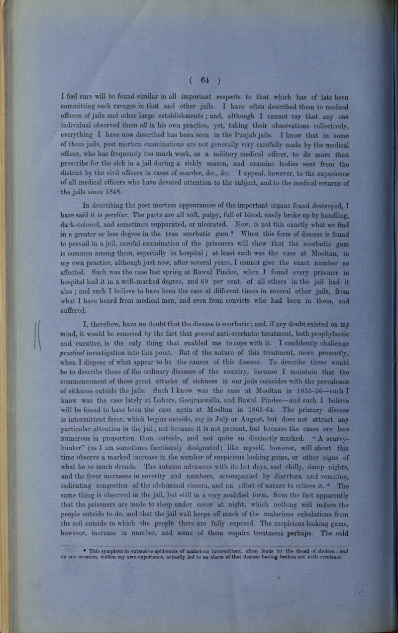 ( 6-A ) I feel sure will be found similar in all important respects to that which has of' late been committing such ravages in that and other jails. I have often described them to medical officers of jails and other large establishments ; and, although I cannot say that any one individual observed them all in his own praqtice, yet, taking their observations collectively, everything I have now described has been seen in the Punjab jails. I know that in some of these jails, post mortem examinations are not generally very carefully made by the medical officer, who has frequently too much work, as a military medical officer, to do more than prescribe for the sick in a jail during a sickly season, and examine bodies sent from the district by the civil officers in cases of murder, &c., &c. I appeal, how'ever, to the experience of all medical officers who have devoted attention to the subject, and to the medical returns of the jails since 1848. In describing the post mortem appearances of the important organs found destroyed, I have said it is peculiar. The parts are all soft, pulpy, full of blood, easily broke up by handling, dark-colored, and sometimes suppurated, or ulcerated. Now, is not this exactly what we find in a greater or less de^ee in the true scorbutic gum ? When this form of disease is found to prevail in a jail, careful examination of the prisoners will shew that the scorbutic gum is coinmon among them, especially in hospital ; at least such was the case at Mooltan, in my own practice, although just now, after several years, I cannot give the exact number so aifected. Such was the case last spring at Rawul Pindee, when I found every prisoner in hospital had it in a well-marked degree, and 69 per cent, of all others in the jail had it also ; and such I believe to have been the case at different times in several other jails, from what I have heard from medical men, and even from convicts who had been in them, and suffered. I, therefore, have no doubt that the disease is scorbutic; and, if any doubt existed on my mind, it w'ould be removed by the fact that general anti-scorbutic treatment, both prophylactic and cui'ative, is the only thing that enabled me to cope with it. I confidently challenge practical investigation into this point. But of the nature of this treatment, more presently, when I dispose of what appear to be the causes of this disease. To describe these would be to describe those of the ordinary diseases of the country, because I maintain that the commencement of these great attacks of sickness in our jails coincides with the prevalence of sickness outside the jails. Such I know was the case at Mooltan in 1855-56—such I know was the case lately at Lahore, Goojranwalla, and Rawul Pindee—and such I believe will be found to have been the case again at Mooltan in 1863-64. The primary disease is intermittent fever, which begins outside, say in July or August, but does not attract any particular attention in the jail; not because it is not present, but because the cases are less numerous in proportion than outside, and not quite so distinctly marked. “ A scurvy- hunter” (as I am sometimes facetiously designated) like myself, however, will about this time obsei’ve a marked increase in the number of suspicious looking gums, or other signs of what he so much dreads. The autumn advances with its hot days, and chilly, damp nights, and the fever increases in severity and numbers, accompanied by diarrhoea and vomiting, indicating congestion of the abdominal viscera, and an effort of nature to relieve it. * The same thing is observed in the jail, but still in a very modified form, from the fact apparently that the prisoners are made to sleep under cover at night, which nothing will induce the people outside to do, and that the jail wall keeps off much of the malarious exhalations from the soil outside to which the people there are fully exposed. The suspicious looking gums, however, increase in number, and some of them require treatment perhaps. The cold • This symptom in extensive epidemics of malarious intermittent, often leads to the dread of cholera ; and on one occasion, within my own experience, actually led to an alarm of that disease haring broken out with virulence.