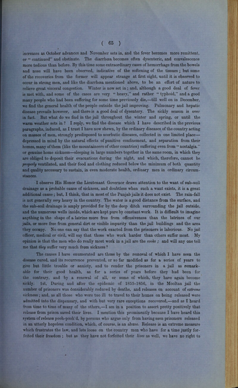 increases as October advances and November sets in, and the fever becomes more remittent, or “ continued” and obstinate. The diarrhoea becomes often dysenteric, and convalescence more tedious than before. By this time some extraordinary cases of hemorrhage from the bowels and nose will have been observed, indicative of the softening of the tissues ; but some of the recoveries from the former will appear strange at first sight, until it is observed to occur in strong men, and like the diarrhoea mentioned above, to be an effort of nature to relieve great visceral congestion. Winter is now set in; and, although a good deal of fever is met with, and some of the cases are very “ heavy,” and rather “ typhoid,” and a good many people who had been suffering for some time previously die,—till well on in December, we find the general health of the people outside the jail improving. Pulmonary and hepatic disease prevails however, and there is a good deal of dysentery. The sickly season is over in fact. But what do we find in the jail throughout the winter and spring, or until the warm weather sets in ? I reply, we find the disease which I have described in the previous paragraphs, induced, as I trust I have now shewn, by the ordinary diseases of the coimtry acting on masses of men, strongly predisposed to scorbutic diseases, collected in one limited place— depressed in mind by the natural effects of punitive confinement, and separation from their homes, many of them (like the mountaineers of other countries) suffering even from “ nostalgia.” or genuine home sickness—sleeping in large numbers together in the same room, in which they are obliged to deposit their evacuations during the night, and which, therefore, cannot be properly ventilated, and their food and clothing reduced below the minimum of both quantity and quality necessary to sustain, in even moderate health, ordinary men in ordinary circum- stances. I observe His Honor the Lieutenant Governor draws attention to the want of sub-soil drainage as a probable cause of sickness, and doubtless when such a want exists, it is a great additional cause; but, I think, that in most of the Punjab jails it does not exist. The rain-fall is not generally very heavy in the country. The water is a good distance from the surface, and the sub-soil drainage is amply provided for by the deep ditch surrounding the jail outside, and the numerous wells inside, which are kept pure by constant work. It is difficult to imagine anything in the shape of a latrine more free from offensiveness than the latrines of our jails, or more free from general dirt or visible impurity than the jail buildings and the area they occupy. No one can say that the work exacted from the prisoners is laborious. No jail officer, medical or civil, will say that those who work harder than others suffer most. My opinion is that the men who do really most work in a jail are the cooks ; and will any one tell me that they suffer very much from sickness ? The causes I have enumerated are those by the removal of which I have seen the disease cured, and its recurrence prevented, or so far modified as for a series of years to give but little trouble or anxiety, and to render the prisoners in a jail as remark- able for their good health, as for a series of years before they had been for the contrary, and by a renewal of all, or some of which, they have again become sickly. 1st, During and after the epidemic of 1855-1856, in the Mooltan jail the number of prisoners was Considerably reduced by deaths, and releases on account of extreme sickness ; and, as all those who were too ill to travel to their homes on being released were admitted into the dispensary, and with but very rare exceptions recovered,—and as I heard from time to time of many of the others,—I am in a position to assert pretty positively that release from prison saved their lives. I mention this prominently because I have heard this system of release pooh-pooh’d, by persons who argue only from having seen prisoners released in an utterly hopeless condition, which, of course, is an abuse. Release is an extreme measure which frustrates the law, and lets loose on the country men who have for a time justly for- feited their freedom ; but as they have not forfeited their lives as well, we have no right to