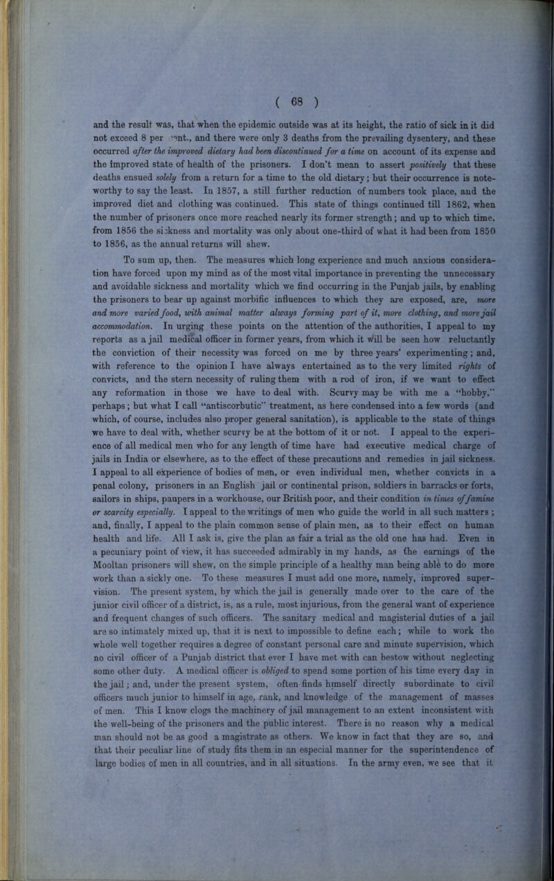 and the result was, that when the epidemic outside was at its height, the ratio of sick in it did not exceed 8 per '“^nt., and there were only 3 deaths from the prevailing dysentery, and these occurred after the impi’oved dietary had been discontinued for a time on account of its expense and the improved state of health of the prisoners. I don’t mean to assert positively that these deaths ensued solely from a return for a time to the old dietary; but their occurrence is note- worthy to say the least. In 1857, a still further reduction of numbers took place, and the improved diet and clothing was continued. This state of things continued till 1862, when the number of prisoners once more reached nearly its former strength; and up to which time, from 1856 the sickness and mortality was only about one-third of what it had been from 1850 to 1856, as the annual returns will shew. To sum up, then. The measures which long experience and much anxious considera- tion have forced upon my mind as of the most vital importance in preventing the unnecessary and avoidable sickness and mortality which we find occurring in the Punjab jails, by enabling the prisoners to bear up against morbific influences to which they are exposed, are, more and more varied food, with animal matter always forming part of it, more clothing, and more jail accommodation. In urging these points on the attention of the authorities, I appeal to my reports as a jail medical officer in former years, from which it will be seen how reluctantly the conviction of their necessity was forced on me by three years’ experimenting; and, with reference to the opinion I have always entertained as to the very limited rights of convicts, and the stern necessity of ruling them with a rod of iron, if we want to effect any reformation in those we have to deal with. Scurvy may be with me a “hobby,” perhaps; but what I call “antiscorbutic” treatment, as here condensed into a few words (and which, of course, includes also proper general sanitation), is applicable to the state of things we have to deal with, whether scurfy be at the bottom of it or not. I appeal to the experi- ence of all medical men who for any length of time have had executive medical charge of jails in India or elsewhere, as to the effect of these precautions and remedies in jail sickness. I appeal to all experience of bodies of men, or even individual men, whether convicts in a penal colony, prisoners in an English jail or continental prison, soldiers in barracks or forts, sailors in ships, paupers in a workhouse, our British poor, and their condition in times of famine or scarcity especially. I appeal to the writings of men who guide the world in all such matters , and, finally, I appeal to the plain common sense of plain men, as to their effect on human health and life. All I ask is, give the plan as fair a tx’ial as the old one has had. Even in a pecuniary point of view, it has succeeded admirably in my hands, as the earnings of the Mooltan prisoners will shew, on the simple principle of a healthy man being abU to do more work than a sickly one. To these measures I must add one more, namely, improved super- vision. The present system, by which the jail is generally made over to the care of the junior civil officer of a district, is, as a rule, most injurious, from the general want of experience and frequent changes of such officers. The sanitary medical and magisterial duties of a jail are so intimately mixed up, that it is next to impossible to define each; while to work the whole well together requires a degree of constant personal care and minute supervision, which no civil officer of a Punjab district that ever I have met with can bestow without neglecting some other duty. A medical officer is obliged to spend some portion of his time every day in the jail; and, under the present system, often finds himself directly subordinate to civil officers much junior to himself in age, rank, and knowledge of the management of masses of men. This I know clogs the machinery of jail management to an extent inconsistent with the well-being of the prisoners and the public interest. There is no reason why a medical man should not be as good a magistrate as others. We know in fact that they are so, and that their peculiar line of study fits them in an especial manner for the superintendence of large bodies of men in all countries, and in all situations. In the army even, we see that it