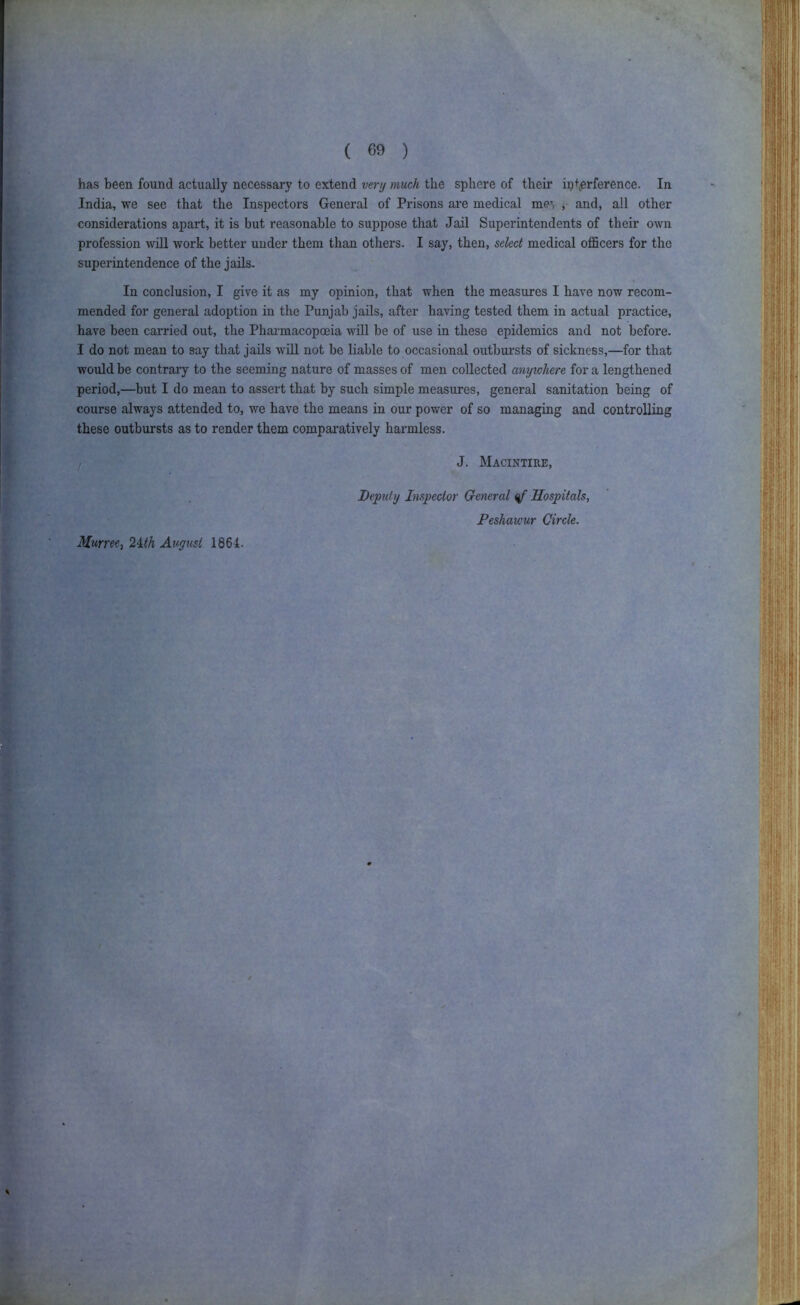 I I ( 69 ) has been found actually necessary to extend verij much the sphere of their ip+erference. In India, we see that the Inspectors General of Prisons are medical me’, , and, all other considerations apart, it is but reasonable to suppose that Jail Superintendents of their own profession will work better under them than others. I say, then, select medical officers for the superintendence of the jails. In conclusion, I give it as my opinion, that when the measures I have now recom- mended for general adoption in the Punjab jails, after having tested them in actual practice, have been carried out, the Phai’macopoeia will be of use in these epidemics and not before. I do not mean to say that jails will not be liable to occasional outbursts of sickness,—for that would be contrary to the seeming nature of masses of men collected anywhere for a lengthened period,—but I do mean to assert that by such simple measures, general sanitation being of course always attended to, we have the means in our power of so managing and controlling these outbursts as to render them comparatively harmless. I J. Macintire, Kurree^ 2ith Av,gusi 1861. Depuly Inspector General Hospitals, Peshawur Circle. i I t I