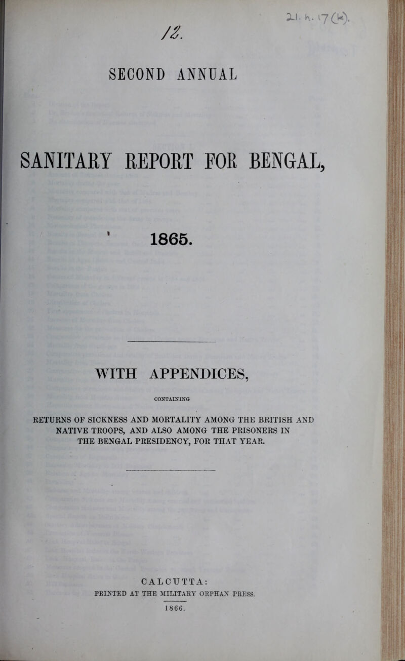 XI. K. 17CU), //. SECOND ANNUAL SANITARY REPORT FOR BENGAL, ’ 1865. WITH APPENDICES, CONTAINING RETURNS OF SICKNESS AND MORTALITY AMONG THE BRITISH AND NATIVE TROOPS, AND ALSO AMONG THE PRISONERS IN THE BENGAL PRESIDENCY, FOR THAT YEAR. CALCUTTA: FEINTED AT THE MILITAEY OEPHAN PRESS. 1866.