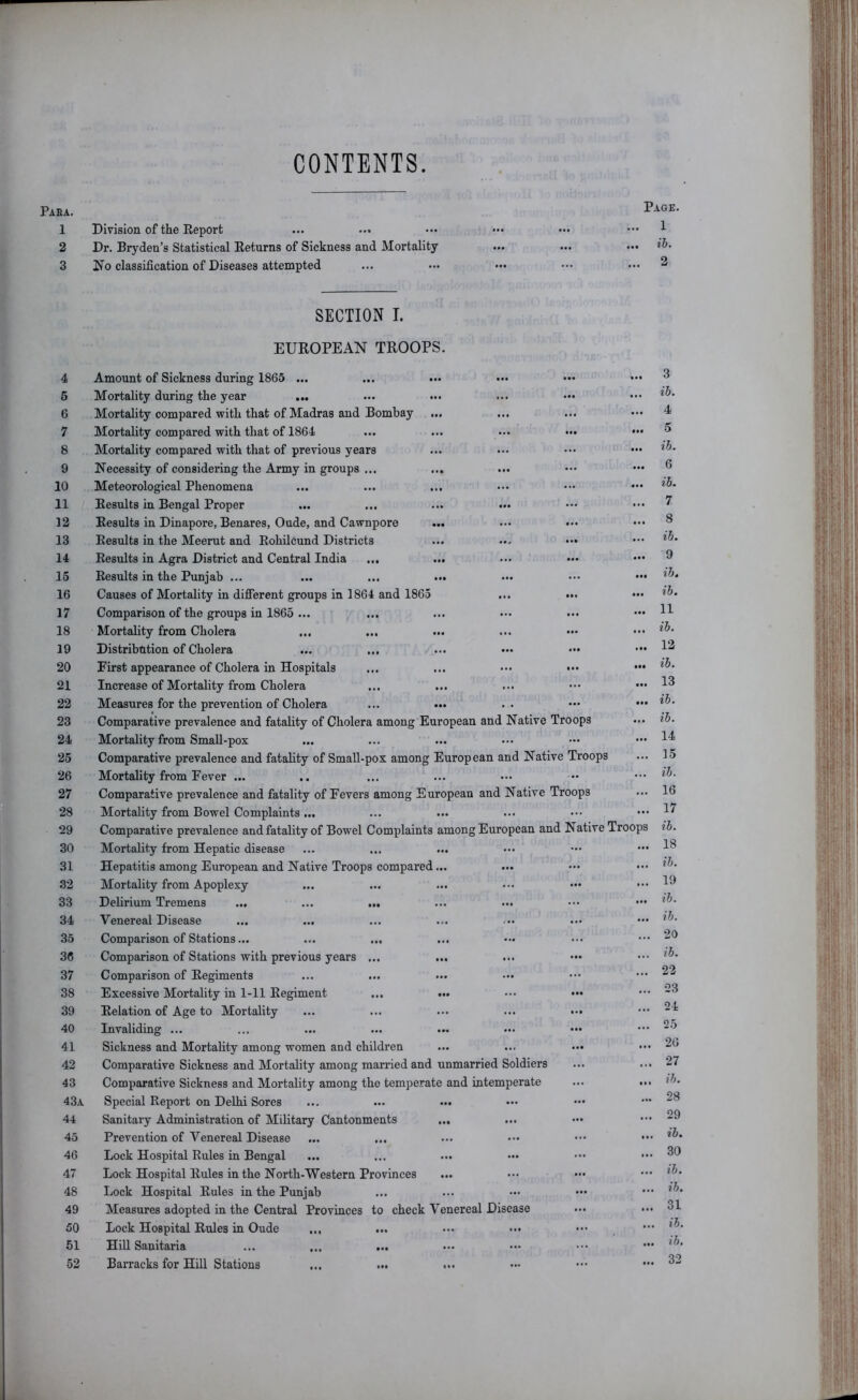 CONTENTS Paea. 1 2 3 Division of the Report Dr. Bryden’s Statistical Returns of Sickness and Mortality I7o classification of Diseases attempted Page. 1 ib. 2 4 6 6 7 8 9 10 11 12 13 14 15 16 17 18 19 20 21 22 23 24 25 26 27 28 29 30 31 32 33 34 35 36 37 38 39 40 41 42 43 43a 44 45 46 47 48 49 50 51 52 SECTION I. EUROPEAN TROOPS. Amount of Sickness during 1865 ... Mortality during the year ... Mortality compared with that of Madras and Bombay Mortality compared with that of 1864 ... ... ... ••• Mortality compared with that of previous years Necessity of considering the Army in groups ... ... Meteorological Phenomena ... ... ... Results in Bengal Proper Results in Dinapore, Benares, Oude, and Cawnpore ... Results in the Meerut and Rohileund Districts ... ... Results in Agra District and Central India ... ... Results in the Punjab ... ... ... ... Causes of Mortality in difiierent groups in 1864 and 1865 ... ... Comparison of the groups in 1865 ... ... ... .•• ... Mortality from Cholera ... ... Distribution of Cholera ... ... ... ... ..• First appearance of Cholera in Hospitals ... ... ... ... Increase of Mortality from Cholera Measures for the prevention of Cholera ... ... Comparative prevalence and fatality of Cholera among European and Native Troops Mortality from Small-pox Comparative prevalence and fatality of Small-pox among European and Native Troops Mortality from Fever ... Comparative prevalence and fatality of Fevers among European and Native Troops Mortality from Bowel Complaints ... Comparative prevalence and fatality of Bowel Complaints among European and Native Troo Mortality from Hepatic disease Hepatitis among European and Native Troops compared... Mortality from Apoplexy Delirium Tremens ... ••• ••• ••• Venereal Disease ... ... Comparison of Stations... ... ... Comparison of Stations with previous years ... ... Comparison of Regiments Excessive Mortality in 1-11 Regiment ... ... ••• ... Relation of Age to Mortality ... ... ... ... «•. Invaliding ... Sickness and Mortality among women and children Comparative Sickness and Mortality among married and unmarried Soldiers Comparative Sickness and Mortality among the temperate and intemperate Special Report on Delhi Sores Sanitary Administration of Military Cantonments ... Prevention of Venereal Disease Lock Hospital Rules in Bengal Lock Hospital Rules in the North-Western Provinces Lock Hospital Rules in the Punjab Measures adopted in the Central Provinces to check Venereal Disease Lock Hospital Rules in Oude ... Hill Sanitaria ... ... ... Barracks for Hill Stations ... ... ... 3 ib. 4 5 ib. 6 ib. 7 8 ib. 9 i7j. ib. 11 ib. 12 ib. 13 ib. ib. 14 15 ib. 16 17 ib. 18 ib. 19 ib. ib. 20 ib. 22 23 24 25 26 27 ib. 28 29 ib. 30 ib. ib. 31 ib. ib, 32