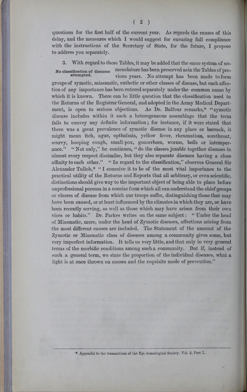 !i; [| questions for the first half of the current year. As regards the causes of this delay, and the measures which I would suggest for ensuring full compliance with the instructions of the Secretary of State, for the future, I propose to address you separately. 3. With regard to these Tables, it may he added that the same system of no- j No classification of diseases ruonclature has been preserved as in the Tables of pre- attempted. vious years. No attempt has been made to form groups of zymotic, miasmatic, enthetic or other classes of disease, hut each affec- tion of any importance has been entered separately under the common name by which it is known. There can be little question that the classification used in the E-eturns of the Registrar General, and adopted in the Army Medical Depart- ment, is open to serious objections. As Dr. Balfour remarks,* “zjunotic disease includes within it such a heterogeneous assemblage that the term fails to convey any definite information; for instance, if it were stated that there was a great prevalence of zymotic disease in any place or barrack, it might mean itch, ague, opthalmia, yellow fever, rheumatism, sorethroat, scurvy, hooping cough, small-pox, gonorrhoea, worms, boils or intemper- ance.” “ Not only,” he continues, “ do the classes jumble together diseases in almost every respect dissimilar, but they also separate diseases having a close affinity to each other.” “ In regard to the classification,” observes General Sir Alexander TuUoh,* “ I conceive it to he of the most vital importance to the practical utility of the Returns and Reports that all arbitrary, or even scientific, distinctions should give way to the important object of being able to place before unprofessional persons in a concise form which all can understand the chief groups or classes of disease from which our troops suffer, distinguishing those that may have been caused, or at least influenced by the climates in w'hich they are, or have been recently serving, as well as those which may have arisen from their own vices or habits.” Dr. Parkes writes on the same subject: “ Under the head of Miasmatic, more, under the head of Zymotic diseases, affections arising from the most different causes are included. The Statement of the amount of the Zymotic or Miasmatic class of diseases among a community gives some, but very imperfect information. It tells us very little, and that only in very general terms of the morbific conditions among such a community. But if, instead of such a general term, we state the proportion of the individual diseases, what a light is at once thrown on causes and the requisite mode of prevention.” * Appendix to the transactions of the Epi-demiologieal Society, Vol. 2, Part I. ' 3