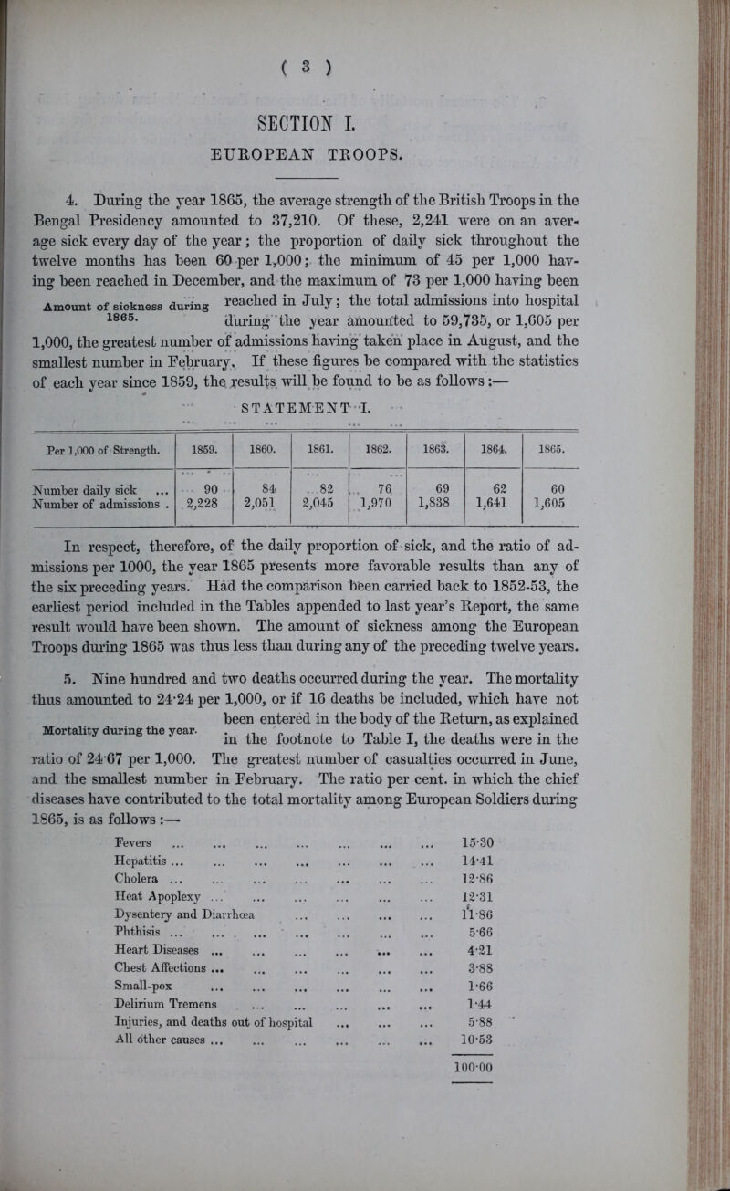 SECTION I. EUROPEAN TROOPS. 4. During the year 1866, the average strength of the British Troops in the Bengal Presidency amounted to 37,210. Of these, 2,241 were on an aver- age sick every day of the year; the proportion of daily sick throughout the twelve months has been 60-per 1,000; the minimum of 45 per 1,000 hav- ing been reached in December, and the maximum of 73 per 1,000 having been Amount of sickness during reached in July; the total admissions into hospital during“the year amounted to 59,735, or 1,605 per 1,000, the greatest number of admissions having taken place in August, and the smallest number in Eebruary, If^ these figures be compared with the statistics of each year since 1859, the results will^be found to be as follows;— * STATEMENT”!. •' Per 1,000 of Strength. 1859. 1860. 1861. 1862. 1863. 1864. 1865. Number daily sick Number of admissions . . . 90 . 2,228 84. 2,051 ..,82 2,045 76 1,970 • • ^ 69 1,838 62 1,641 60 1,605 In respect, therefore, of the daily proportion of sick, and the ratio of ad- missions per 1000, the year 1865 presents more favorable results than any of the six preceding years.' Had the comparison been carried back to 1852-53, the earliest period included in the Tables appended to last year’s Report, the same result would have been shown. The amount of sickness among the European Troops during 1865 was thus less than during any of the preceding twelve years. Mortality during the year. 5. Nine hundred and two deaths occurred during the year. The mortality thus amounted to 24'24 per 1,000, or if 16 deaths be included, which have not been entered in the body of the Return, as explained in the footnote to Table I, the deaths were in the ratio of 24 67 per 1,000. The greatest number of casualties occurred in June, and the smallest number in Eebruary. The ratio per cent, in which the chief diseases have contributed to the total mortality among European Soldiers during 1865, is as follows :— Fevers • •• 15-30 Hepatitis ... • •• 14-41 Cholera ... • • 12-86 Heat Apoplexy ... ... 12-31 Dysentery and Diarrhoea • • Ti-86 Phthisis ... ■ ... ... 5-66 Heart Diseases ... • •• 4-21 Chest Affections ... * • • 3-88 Small-pox 1-66 Delirium Tremens • • • 1-44 Injuries, and deaths out of hospital • • • 5-88 All other causes ... • • • 10-53 100-00