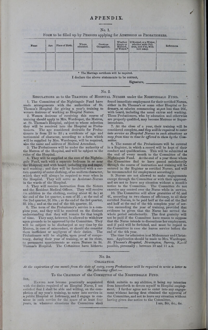 APPENDIX. / No. 1. FoiiM to be filled up by Persons applying for Admission as Peobationebs. Name Age. Place of Birth. Where educated. Prerious Occupation. Whether Single or Married, or Widow.* If Married, or a Widow, whether with Chil- dren, and if so, with how many. References. • * The Marriage certificate will be required. I declare the above statements to be correct, Signature, No. 2. Regulations as to the Tbaining of Hospital Nurses under the Nightingale Fund. 1. The Committee of the Nightingale Fund have made arrangements with the authorities of St. Thomas’s Hospital for giving a year’s training to women desirous of working as Hospital Nurses. 2. Women desirous of receiving this course of training should apply to Mrs. Wardroper, the Matron, at St. Thomas’s Hospital, subject to whose selection they will be received into the Hospital as Proba- tioners. The age considered desirable for Proba- tioners is from 25 to 35 ; a certificate of age and testimonial of character, according to a form which will be supplied by Mrs. Wardroper, will be required, also the name and address of Medical Attendant. 3. The Probationers will be under the authority of the Matron of the Hospital, and will be subject to the rules of the Hospital. 4. They will be supplied at the cost of the Nightin- gale Fund, each with a separate bedroom in or near the Hospital, and with board, including tea and sugar, and washing; and they will be furnished with a cer- tain quantity of outer clothing, of an uniform character, which they will always be requii’ed to wear when in the Hospital. They will serve as Assistant-Nurses in the wards of the Hospital. 5. They will receive instruction from the Sisters and the Resident Medical Officer. They will recei’^e (in addition to the clothing, costing about \l. 4s.) at the end of the 1st quarter, a sum of 2Z. ; at the end of t he 2nd quarter, 21. 10s. ; at the end of the 3rd quarter, 21. 10s.; and at the end of the 4th quarter, 3Z. 6. The term of the Probationer’s service is a com- plete year, and they will be received on the distinct understanding that they will remain for that length of time. They may, however, be allowed to withdraw upon grounds to be approved by the Committee. They will be subject to be discharged at any time by the Matron, in case of misconduct, or should she consider them inefficient or negligent of their duties. The Probationers will be eligible, upon proof of compe- tency, during their year of training, or at its close, lo permanent appointments as extra Nurses in St. 'I'liomas’s Hospital. The Coftimittee have hitherto found immediate employment for their certified Nurses, either in St. Thomas’s or some other Hospital or In- firmary, at salaries commencing atjnot less than 20Z., with board, including the usual extras and washing. Those Probationers, who by education and otherwise are properly qualified, may become Matrons or Super- intendents. 7. At the close of a year, their training will be considered complete, and they will be required to enter into service as Hospital Nurses in such situations as ynay from time to time be offered to them by the Com- mittee. 8. The names of the Probationers will be entered in a Register, in which a record will be kept of their conduct and qualifications. This will be submitted at the end of every month to the Committee of the Nightingale Fund. At the end of a year those whom the Committee find to have passed satisfactorily through the course of instruction and training will be entered in the Register as certified Nurse.«, and will be recommended for employment accordingly. 9. Nurses are not allowed to make engagements except through the Committee or with their approval, and are not to leave any situation without a month’s notice to the Committee. The Committee do not exercise any control over the Nurse while in service, 10. The Committee will allow gratuities of 6/. and 4Z., according to two classes of efficiency, to all their certified Nurses, to be paid half at the end of the 2nd and half at the end of the 4th complete year of ser- vice succeeding the year of training, provided that evidence be given that the Nurse has served the whole period satisfactorily. The first gratuity will not be paid if the Committee have reason to suppose that the Nurse intends to discontinue her employment, and if paid will be forfeited, and must be repaid to the Committee in case she leaves service before the end of the 4th year. The time for admission is at Midsummer and Christ- mas. Application should be made to Mrs. Wardroper, St. Thomas's Hospital, Newington, Surrey, S.,—if possible, personally ; between 10 and 11 a.m. No. 2a. Obligation. At the expiration of one month from the date of e?itry, every Probationer will be required to write a letter to the following effect:— To the Chairman of the Committee of the Nightingale Fund. vSiK, Having now become practically acquainted with the duties required of an Hospital Nurse, I am satisfied that I shall be able and willing, on the com- pletion of my year’s training, to enter into service in a public Hospital or Infirmary, and I engage to con- tinue in such service for the space of at least four think suitable to my abilities, it being my intention from henceforth to devote myself to Hospital employ- ment. I further agree not to enter into any engage- ment without having first obtained the approval of the Committee, and not to leave any situation without having given due notice to the Committee.