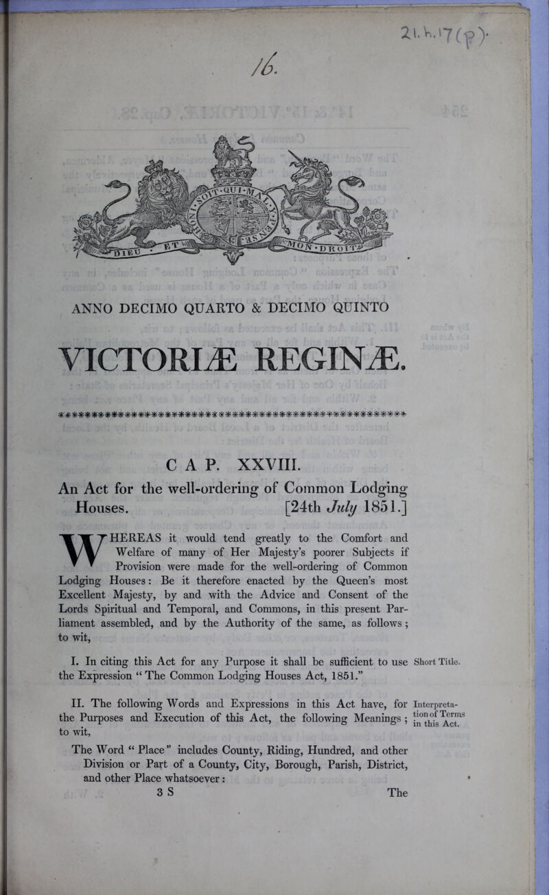 ANNO DECIMO QUARTO & DECIMO QUINTO VICTORIA REGINA. (I 1^ \ I i CAP. XXVIII. An Act for the well-ordering of Common Lodging Houses. [24th Jul^ 1851.] WHEREAS it would tend greatly to the Comfort and Welfare of many of Her Majesty’s poorer Subjects if Provision were made for the well-ordering of Common Lodging Houses: Be it therefore enacted by the Queen’s most Excellent Majesty, by and with the Advice and Consent of the Lords Spiritual and Temporal, and Commons, in this present Par- liament assembled, and by the Authority of the same, as follows ; to wit, I. In citing this Act for any Purpose it shall be sufficient to use Short Title, the Expression “ The Common Lodging Houses Act, 1851.” II. The following Words and Expressions in this Act have, for Interpreta- the Purposes and Execution of this Act, the following Meanings ; to wit. The Word “ Place” includes County, Riding, Hundred, and other Division or Part of a County, City, Borough, Parish, District, and other Place whatsoever: 3 S The ) j The