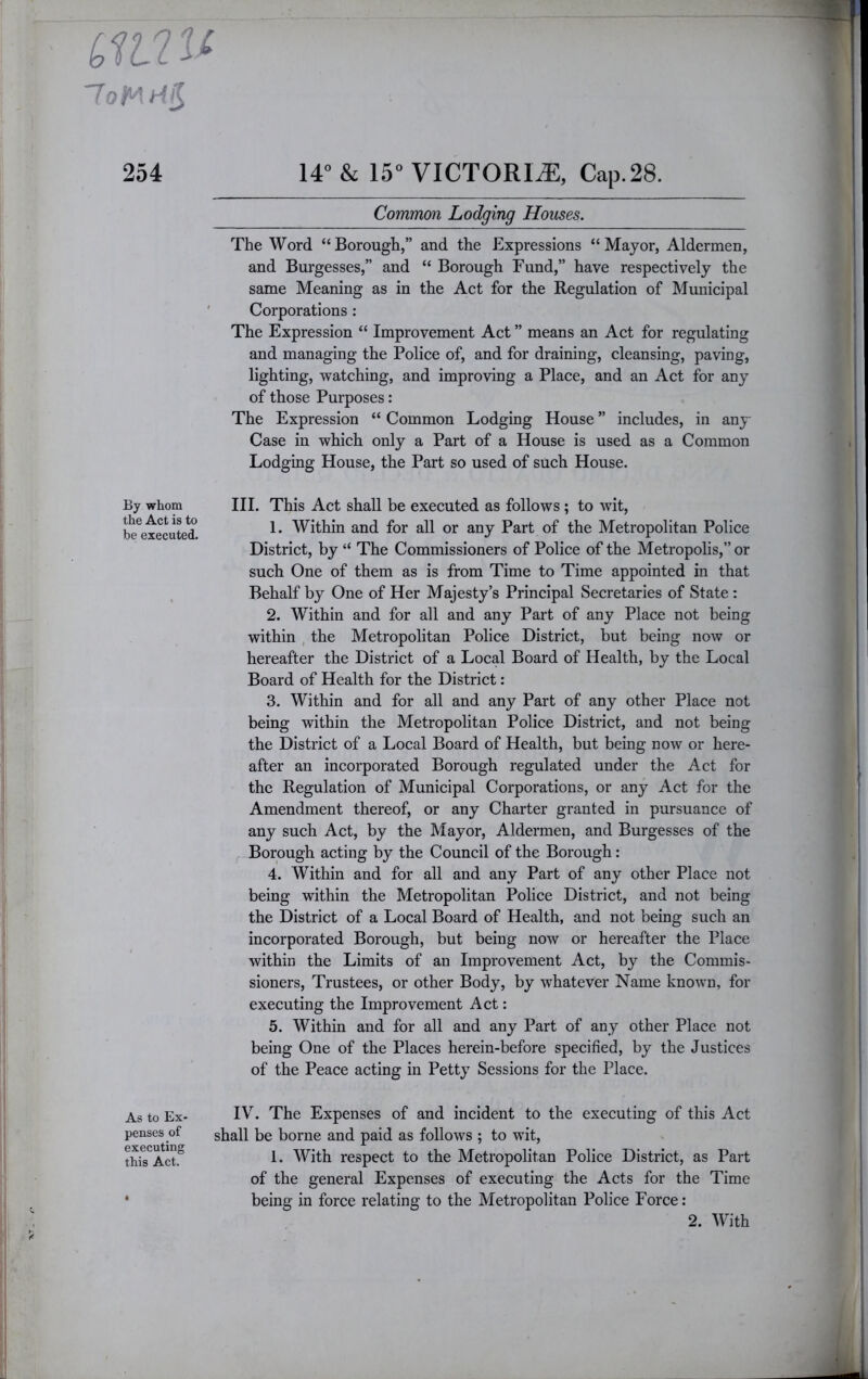 254 14° & 15° VICTORIA, Cap.28. Common Lodging Houses. The Word “Borough,” and the Expressions “Mayor, Aldermen, and Burgesses,” and “ Borough Fund,” have respectively the same Meaning as in the Act for the Regulation of Municipal ' Corporations: The Expression “ Improvement Act ” means an Act for regulating and managing the Police of, and for draining, cleansing, paving, lighting, watching, and improving a Place, and an Act for any of those Purposes: The Expression “ Common Lodging House ” includes, in any Case in which only a Part of a House is used as a Common Lodging House, the Part so used of such House. By whom the Act is to be executed. HI. This Act shall be executed as follows; to wit, 1. Within and for all or any Part of the Metropolitan Police District, by “ The Commissioners of Police of the Metropolis,” or such One of them as is from Time to Time appointed in that Behalf by One of Her Majesty’s Principal Secretaries of State: 2. Within and for all and any Part of any Place not being within , the Metropolitan Police District, but being now or hereafter the District of a Local Board of Health, by the Local Board of Health for the District: 3. Within and for all and any Part of any other Place not being within the Metropolitan Police District, and not being the District of a Local Board of Health, but being now or here- after an incorporated Borough regulated under the Act for the Regulation of Municipal Corporations, or any Act for the Amendment thereof, or any Charter granted in pursuance of any such Act, by the Mayor, Aldermen, and Burgesses of the Borough acting by the Council of the Borough: 4. Within and for all and any Part of any other Place not being within the Metropolitan Police District, and not being the District of a Local Board of Health, and not being such an incorporated Borough, but being now or hereafter the Place within the Limits of an Improvement Act, by the Commis- sioners, Trustees, or other Body, by whatever Name known, for executing the Improvement Act: 5. Within and for all and any Part of any other Place not being One of the Places herein-before specified, by the Justices of the Peace acting in Petty Sessions for the Place. As to Ex- penses of executing this Act. IV. The Expenses of and incident to the executing of this Act shall be borne and paid as follows ; to wit, 1. With respect to the Metropolitan Police District, as Part of the general Expenses of executing the Acts for the Time being in force relating to the Metropolitan Police Force: 2. With