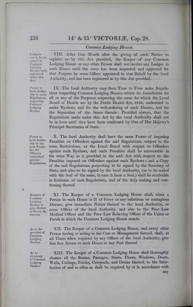 Common Lodging Houses. Lodgers not to be re- ceived in Common Lodging Houses until registered under this Act. PoAver to local Autho- rity to make Regulations respecting Common Lodging: Houses. Power to local Autho- rity to im- pose Penal- ties for Offences committed against Regulations. Keepers of Common Lodging Houses to give Notice of Fever, &c. therein. As to In- spection of Common Lodging Houses. As to cleansing of Common Lodging Houses. VIII. After One Month after the giving of such Notice to register as by .this Act provided, the Keeper of any Common Lodging House or any other Person shall not receive any Lodger in such House until the same has been inspected and approved for that Purpose by some Officer appointed in that Behalf by the local Authority, and has been registered as by this Act provided. IX. The local Authority may from Time to Time make Regula- tions respecting Common Lodging Houses within its Jurisdiction for all or any of the Purposes respecting the same for which the Local Board of Health are by the Public Health Act, 1848, authorized to make Byelaws, and for the well-ordering of such Houses, and for the Separation of the Sexes therein: Provided always, that the Regulations made under this Act by the local Authority shall not be in force until they have been confirmed by One of Her Majesty’s Principal Secretaries of State. X. The local Authority shall have the same Power of imposing Penalties on Offenders against the said Regulations, subject to the same Restrictions, as the Local Board with respect to Offenders against such Byelaws, and such Penalties shall be recoverable in the same Way as is provided in the said Act with respect to the Penalties imposed on Offenders against such Byelaws; and a Copy of the said Regulations, purporting to be signed by the Secretary of State, and also to be signed by the local Authority, (or to be sealed with the Seal of the same, in case it have a Seal,) shall be receivable in Evidence of such Regulations, and of the duly making and con- firming thereof. XL The Keeper of a Common Lodging House shall, when a Person in such House is ill of Fever or any infectious or contagious Disease, give immediate Notice thereof to the local Authority, or some Officer of the local Authority, and also to the Poor Law Medical Officer and the Poor Law Relieving Officer of the Union or Parish in which the Common Lodging House stands. XII. The Keeper of a Common Lodging House, and every other Person having or acting in the Care or Management thereof, shall, at all Times when required by any Officer of the local Authority, give him free Access to such House or any Part thereof. XHI. The Keeper of a Common Lodging House shall thoroughly cleanse all the Rooms, Passages, Stairs, Floors, Windows, Doors, AValls, Ceilings, Privies, Cesspools, and Drains thereof, to the Satis- faction of and so often as shall be required by or in accordance with any