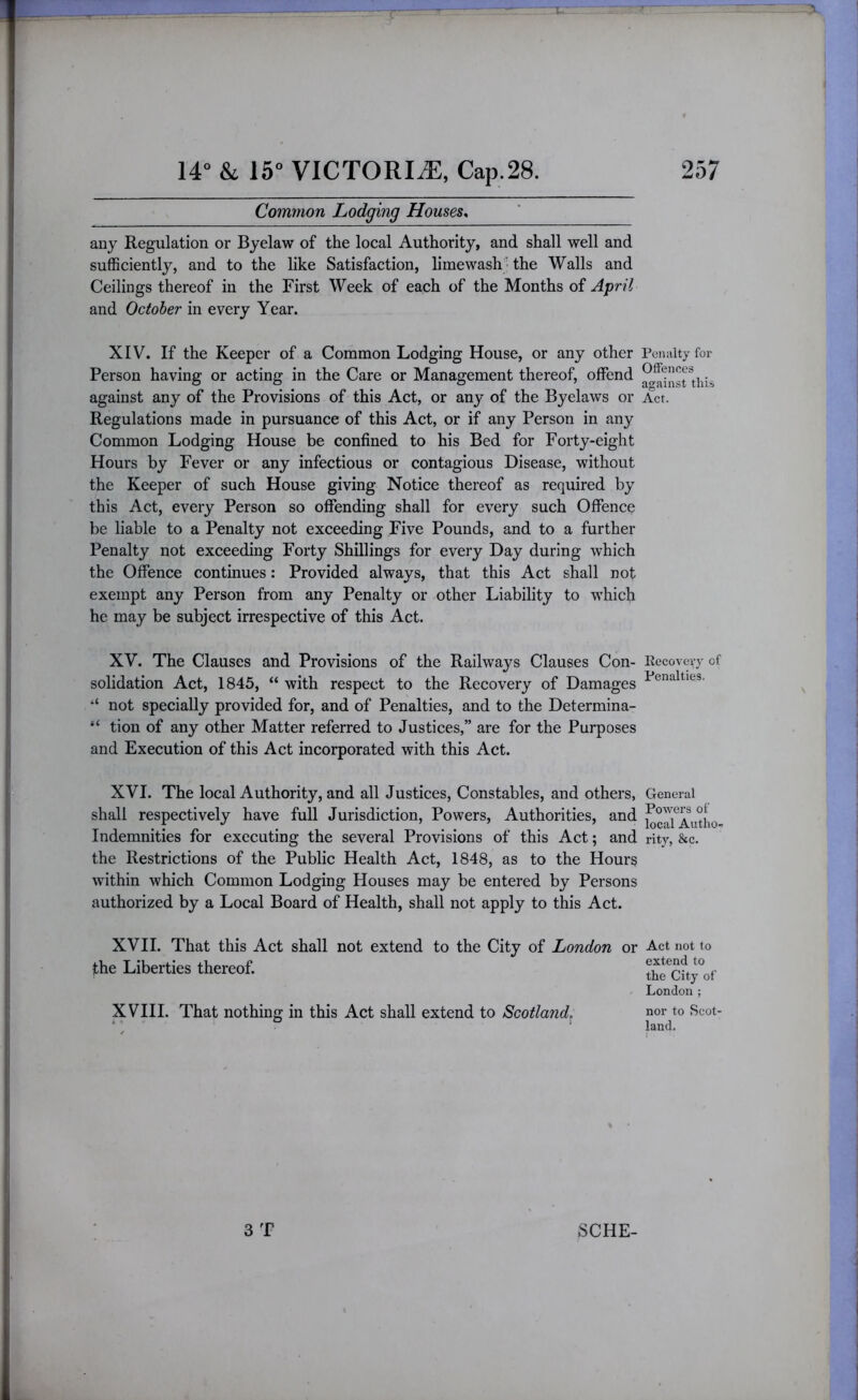 Common Lodging Houses^ any Regulation or Byelaw of the local Authority, and shall well and sufficiently, and to the like Satisfaction, limewash ■ the Walls and Ceilings thereof in the First Week of each of the Months of April and October in every Year. XIV. If the Keeper of a Common Lodging House, or any other Person having or acting in the Care or Management thereof, offend against any of the Provisions of this Act, or any of the Byelaws or Regulations made in pursuance of this Act, or if any Person in any Common Lodging House be confined to his Bed for Forty-eight Hours by Fever or any infectious or contagious Disease, without the Keeper of such House giving Notice thereof as required by this Act, every Person so offending shall for every such Offence be liable to a Penalty not exceeding Five Pounds, and to a further Penalty not exceeding Forty Shillings for every Day during which the Offence continues: Provided always, that this Act shall not exempt any Person from any Penalty or other Liability to which he may be subject irrespective of this Act. XV. The Clauses and Provisions of the Railways Clauses Con- solidation Act, 1845, “ with respect to the Recovery of Damages “ not specially provided for, and of Penalties, and to the Determina- “ tion of any other Matter referred to Justices,” are for the Purposes and Execution of this Act incorporated with this Act. XVI. The local Authority, and all Justices, Constables, and others, shall respectively have full Jurisdiction, Powers, Authorities, and Indemnities for executing the several Provisions of this Act; and the Restrictions of the Public Health Act, 1848, as to the Hours within which Common Lodging Houses may be entered by Persons authorized by a Local Board of Health, shall not apply to this Act. XVII. That this Act shall not extend to the City of London or the Liberties thereof. XVIII. That nothing in this Act shall extend to Scotland, 3 T Penalty for OflPences against this Act. Rccovevy of Penalties. General Powers of local Autho- rity, &c. Act not to extend to the City of London ; nor to Scot' land. SCHE-