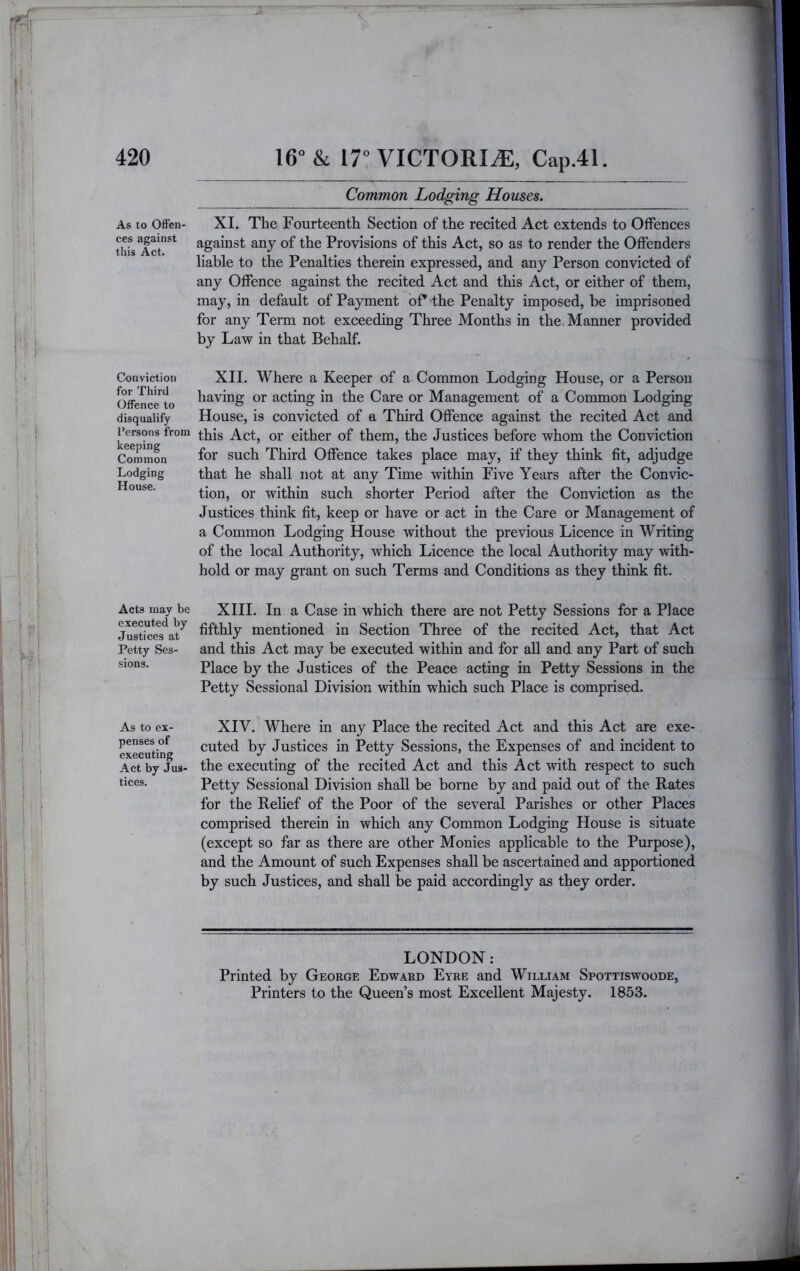 Common Lodging Houses. As to Offen- ces against this Act. Conviction for Third Offence to disqualify I’ersons from keeping Common Lodging House. Acts may be executed by Justices at Petty Ses- sions. As to ex- penses of executing Act by Jus- tices. XI. The Fourteenth Section of the recited Act extends to Offences against any of the Provisions of this Act, so as to render the Offenders liable to the Penalties therein expressed, and any Person convicted of any Offence against the recited Act and this Act, or either of them, may, in default of Payment oP the Penalty imposed, be imprisoned for any Term not exceeding Three Months in the Manner provided by Law in that Behalf. XII. Where a Keeper of a Common Lodging House, or a Person having or acting in the Care or Management of a Common Lodging House, is convicted of a Third Offence against the recited Act and this Act, or either of them, the Justices before whom the Conviction for such Third Offence takes place may, if they think fit, adjudge that he shall not at any Time within Five Years after the Convic- tion, or within such shorter Period after the Conviction as the Justices think fit, keep or have or act in the Care or Management of a Common Lodging House without the previous Licence in Writing of the local Authority, which Licence the local Authority may with- hold or may grant on such Terms and Conditions as they think fit. XHI. In a Case in which there are not Petty Sessions for a Place fifthly mentioned in Section Three of the recited Act, that Act and this Act may be executed within and for all and any Part of such Place by the Justices of the Peace acting in Petty Sessions in the Petty Sessional Division within which such Place is comprised. XIV. Where in any Place the recited Act and this Act are exe- cuted by Justices in Petty Sessions, the Expenses of and incident to the executing of the recited Act and this Act with respect to such Petty Sessional Division shall be borne by and paid out of the Rates for the Relief of the Poor of the several Parishes or other Places comprised therein in which any Common Lodging House is situate (except so far as there are other Monies applicable to the Purpose), and the Amount of such Expenses shall be ascertained and apportioned by such Justices, and shall be paid accordingly as they order. LONDON: Printed by George Edward Eyre and William Spottiswoode, Printers to the Queen’s most Excellent Majesty. 1853.