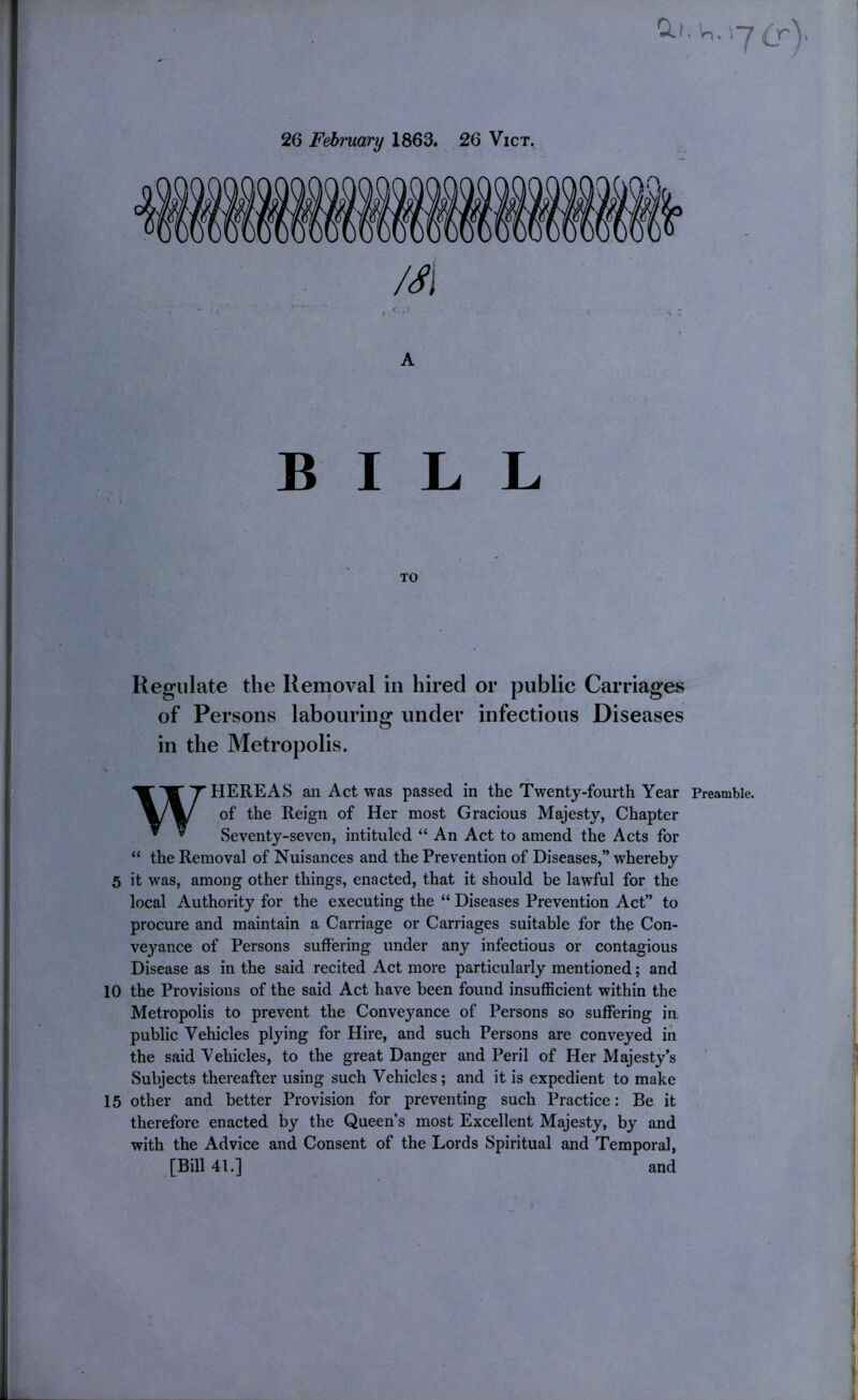 Q.I. In. \-j (r\ 26 February 1863. 26 Vict, /^i . ‘ .j A BILL Regulate the Removal in hired or public Carriages of Persons labouring under infectious Diseases in the Metropolis. WHEREAS an Act was passed in the Twenty-fourth Year Preamble, of the Reign of Her most Gracious Majesty, Chapter Seventy-seven, intituled “ An Act to amend the Acts for “ the Removal of Nuisances and the Prevention of Diseases,” whereby 5 it was, among other things, enacted, that it should be lawful for the local Authority for the executing the “ Diseases Prevention Act” to procure and maintain a Carriage or Carriages suitable for the Con- veyance of Persons suffering under any infectious or contagious Disease as in the said recited Act more particularly mentioned; and 10 the Provisions of the said Act have been found insufficient within the Metropolis to prevent the Conveyance of Persons so suffering in public Vehicles plying for Hire, and such Persons are conveyed iii the said Vehicles, to the great Danger and Peril of Her Majesty’s Subjects thereafter using such Vehicles; and it is expedient to make 15 other and better Provision for preventing such Practice: Be it therefore enacted by the Queen’s most Excellent Majesty, by and with the Advice and Consent of the Lords Spiritual and Temporal, [Bill 41.] and f ! j !