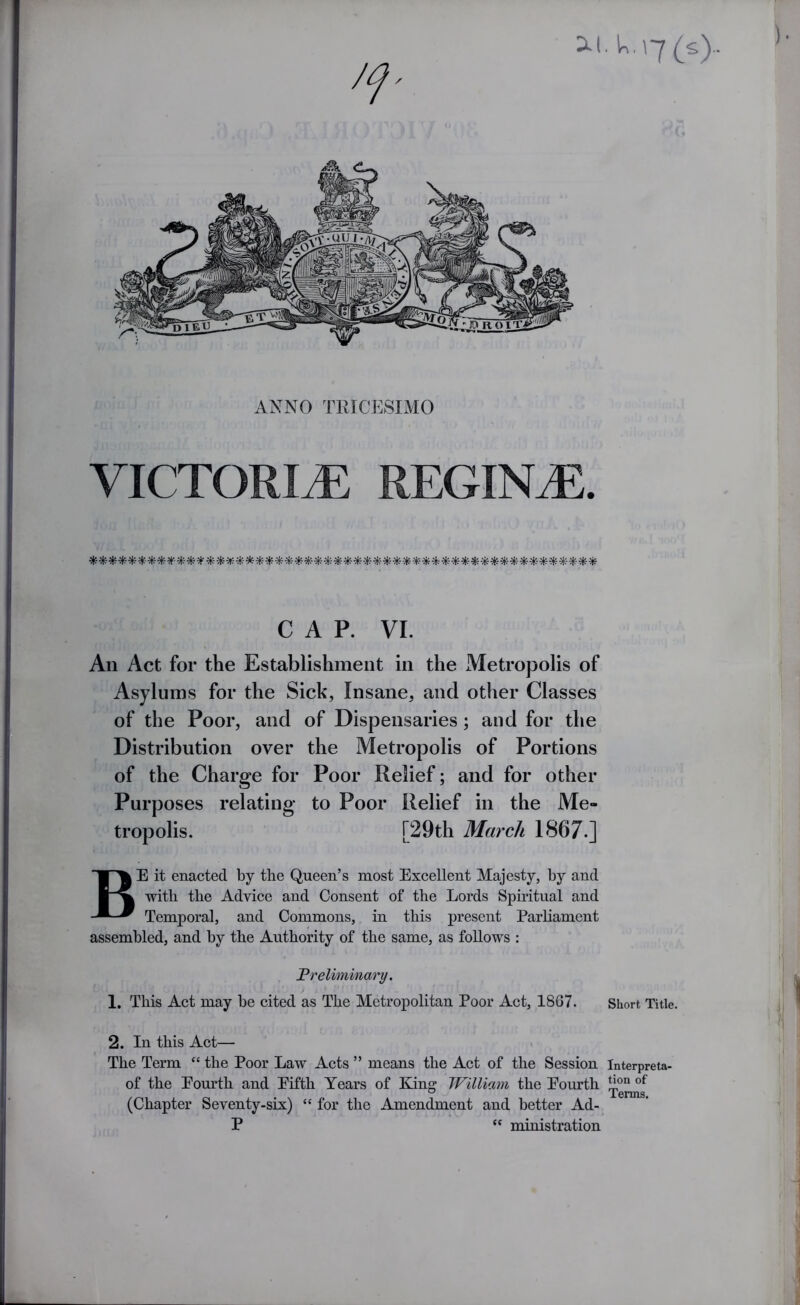 U,\7(s).. ANNO TRICESIMO VICTORItE REGINtE. -)(c-^ CAP. VI. An Act for the Establishment in the Metropolis of Asylums for the Sick, Insane, and other Classes of the Poor, and of Dispensaries; and for the Distribution over the Metropolis of Portions of the Charge for Poor Relief; and for other Purposes relating to Poor Relief in the Me- tropolis. [29th March 1867.] Be it enacted by the Queen’s most Excellent Majesty, by and with the Advice and Consent of the Lords Spiritual and Temporal, and Commons, in this present Parliament assembled, and by the Authority of the same, as follows : Preliminary. / 1, This Act may be cited as The Metropolitan Poor Act, 1867. Short Title. 2. In this Act— The Term “ the Poor Law Acts ” means the Act of the Session Interpreta- of the Eourth and Eifth Years of King William the Eourth (Chapter Seventy-six) “ for the Amendment and better Ad- P “ ministration