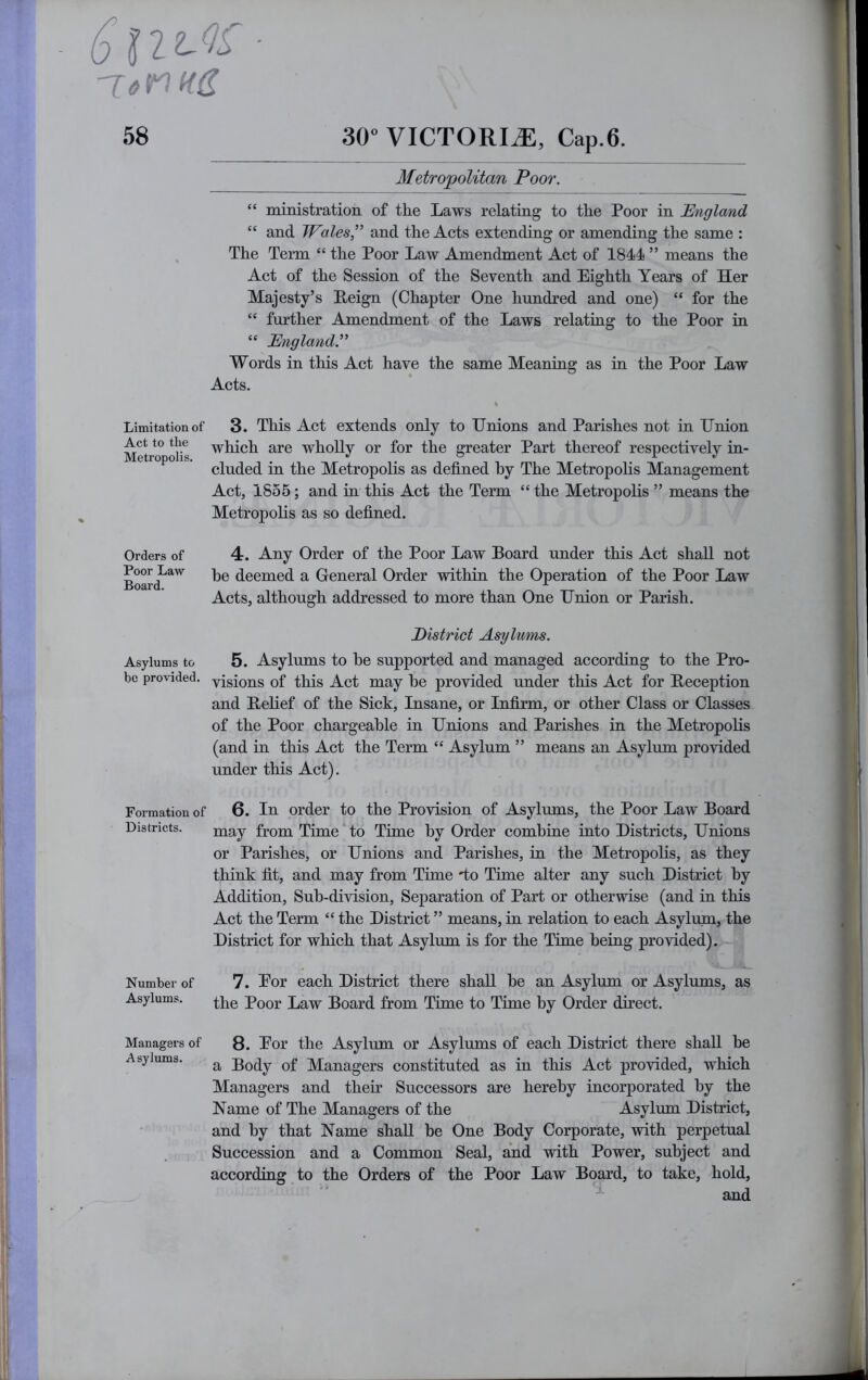 Metropolitan Poor. “ ministration of the Laws relating to the Poor in England “ and Wales” and the Acts extending or amending the same : The Term “ the Poor Law Amendment Act of 1844 ” means the Act of the Session of the Seventh and Eighth Years of Her Majesty’s Eeign (Chapter One hundred and one) “ for the “ further Amendment of the Laws relatiug to the Poor in “ England.” Words in this Act have the same Meaning as in the Poor Law Acts. Limitation of Act to the Metropolis. Orders of Poor Law Board. Asylums to be provided. Formation of Districts. Number of Asylums. Managers of Asylums. 3. This Act extends only to Unions and Parishes not in Union which are wholly or for the greater Part thereof respectively in- cluded in the Metropolis as defined hy The Metropolis Management Act, 1855; and in this Act the Term “ the Metropolis ” means the Metropolis as so defined. 4. Any Order of the Poor Law Board under this Act shall not he deemed a General Order within the Operation of the Poor Law Acts, although addressed to more than One Union or Parish. District Asylvms. 5. Asylums to he supported and managed according to the Pro- visions of this Act may he provided under this Act for Beception and Belief of the Sick, Insane, or Infirm, or other Class or Classes of the Poor chargeable in Unions and Parishes in the Metropolis (and in this Act the Term “ Asylum ” means an Asylum provided under this Act). 6. In order to the Provision of Asylums, the Poor Law Board may from Time to Time by Order combine into Districts, Unions or Parishes, or Unions and Parishes, in the Metropolis, as they think fit, and may from Time do Time alter any such District hy Addition, Sub-division, Separation of Part or otherwise (and in this Act the Term “ the District ” means, in relation to each Asylum, the District for which that Asylum is for the Time being provided). 7. Eor each District there shall be an Asylum or Asylums, as the Poor Law Board from Time to Time by Order direct. 8. Eor the Asylum or Asylums of each District there shall he a Body of Managers constituted as in this Act provided, which Managers and their Successors are hereby incorporated by the Name of The Managers of the Asylum District, and by that Name shall be One Body Corporate, with perpetual Succession and a Common Seal, and with Power, subject and according to the Orders of the Poor Law Board, to take, hold, and