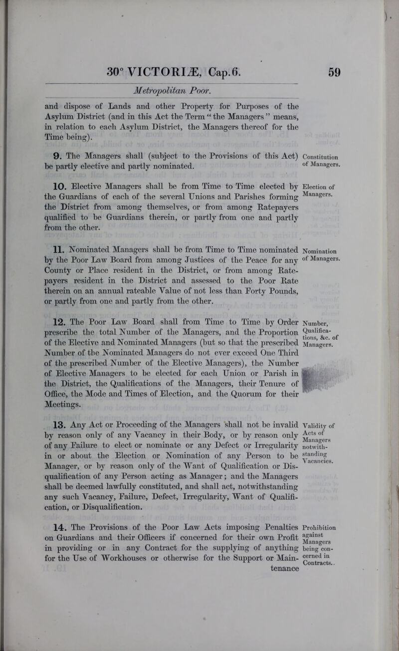 Metropolitan Poor. and dispose of Lands and other Property for Purposes of the Asylum District (and in this Act the Term “ the Managers ” means, in relation to each Asylum District, the Managers thereof for the Time being). 9. The Managers shall (subject to the Provisions of this Act) Constitution be partly elective and partly nominated. Managers. 10. Elective Managers shall be from Time to Time elected by Election of the Guardians of each of the several Dnions and Parishes forming ^*^”^gers. the District from among themselves, or from among Patepayers qualified to he Guardians therein, or partly from one and partly from the other. 11. Nominated Managers shall he from Time to Time nominated Nomination by the Poor Law Board from among Justices of the Peace for any of Managers. County or Place resident in the District, or from among Rate- payers resident in the District and assessed to the Poor Rate therein on an annual rateable Value of not less than Eorty Pounds, or partly from one and partly from the other. 12. The Poor Law Board shall from Time to Time by Order Number, prescribe the total Number of the Managers, and the Proportion Qualifi^a- ^ of the Elective and Nominated Managers (but so that the prescribed Managers. Number of the Nominated Managers do not ever exceed One Third of the prescribed Number of the Elective Managers), the Number of Elective Managers to he elected for each Union or Parish in the District, the Qualifications of the Managers, their Tenure of v Office, the Mode and Times of Election, and the Quorum for their Meetings. 13. Any Act or Proceeding of the Managers shall not be invalid Validity of by reason only of any Vacancy in their Body, or by reason only of any Eailure to elect or nominate or any Defect or Irregularity notwlth- in or about the Election or Nomination of any Person to he Manager, or by reason only of the Want of Qualification or Dis- qualification of any Person acting as Manager; and the Managers shall he deemed lawfully constituted, and shall act, notwithstanding any such Vacancy, Eailure, Defect, Irregularity, Want of Qualifi- cation, or Disqualification. 14. The Provisions of the Poor Law Acts imposing Penalties Prohibition on Guardians and their Officers if coneerned for their own Profit Managers in providing or in any Contract for the supplying of anything being con- for the Use of Workhouses or otherwise for the Support or Main- cemedm ^ Contracts.. tenance