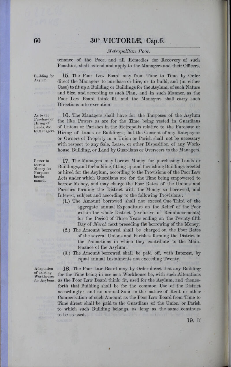 Metropolitan Poor. Building for Asylum. As to tlic Purchase or Hiring of Lands. &c. byManagers. Power to borrow Money for Purposes herein named. Adaptation of existing Workhouses for Asylums. tenance of the Poor, and all Remedies for Recovery of such Penalties, shall extend and apply to the Managers and their Ofideers. 15. The Poor Law Board may from Time to Time by Order direct the Managers to purchase or hire, or to build, and (in either Case) to fit up a Building or Buildings for the Asylum, of such Nature and Size, and according to such Plan, and in such Manner, as the Poor Law Board think fit, and the Managers shall carry such Directions into execution. 16. The Managers shall have for the Piu’jDoses of the Asylum the like Powers as are for the Time being vested in Guardians of Unions or Parishes in the Metropolis relative to the Purchase or Hiring of Lands or Buildings; but the Consent of any Ratepayers or Owners of Property in a Union or Parish shall not be necessary with respect to any Sale, Lease, or other Disposition of any Work- house, Building, or Land by Guardians or Overseers to the Managers. 17. The Managers may borrow Money for purchasing Lands or Buildings, and for building, fitting up, and furnishing Buildings erected or hired for the Asylum, according to the Provisions of the Poor Law Acts imder wliich Guardians are for the Time being empowered to borrow Money, and may charge the Poor Rates of the Unions and Parishes forming the District with the Money so borrowed, and Interest, subject and according to the following Provisions : (1.) The Amount borrowed shall not exceed One Third of the aggregate annual Expenditure on the Relief of the Poor within the whole District (exclusive of Reimbm’sements) for the Period of Three Years ending on the Twenty-fifth Day of March next preceding thfe borrowing of the Money: (2.) The Amount borrowed shall be charged on the Poor Rates of the several Unions and Parishes forming the District in the Proportions in which they contribute to the Main- tenance of the Asylum: (3.) The Amount borrowed shall be paid off, with Interest, by equal annual Instalments not exceeding Twenty. 18. The Poor Law Board may by Order direct that any Building for the Tune being in use as a Workhouse be, with such Alterations as the Poor Law Board think fit, used for the Asylum, and thence- forth that Building shall be for the common Use of the District accordingly; and an annual Sum in the nature of Rent or other Compensation of such Amount as the Poor Law Board from Time to Time direct shall be paid to the Guardians of the Union or Parish to Avhich such Building belongs, as long as the same continues to be so used. » 19. If