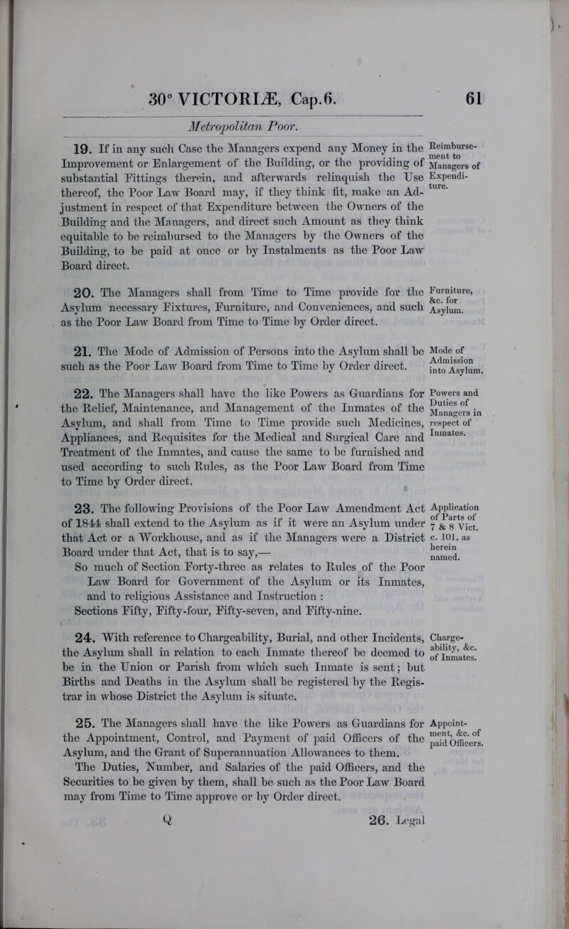 Metropolitan Poor. 19. If in any such Case the Managers expend any Money in the Improvement or Enlargement of the Building, or the providing of substantial Eittings therein, and afterwards relinquish the Use thereof, the Poor Law Board may, if they think fit, make an Ad- justment in respect of that Expenditure between the Owners of the Building and the Managers, and direct such Amount as they think equitable to be reimbursed to the Managers by the Owners of the Building, to be paid at once or by Instalments as the Poor Law Board direct. 20. The Managers shall from Time to Time provide for the Asylum necessary Fixtures, Emmiture, and Conveniences, and such as the Poor Law Board from Time to Time by Order direct. 21. The Mode of Admission of Persons into the Asylum shall be such as the Poor Law Board from Time to Time by Order direct. 22. The Managers shall have the like Powers as Guardians for the Belief, Maintenance, and Management of the Inmates of the Asylum, and shall from Time to Time provide such Medicines, Appliances, and Bequisites for the Medical and Surgical Care and Treatment of the Inmates, and cause the same to be furnished and used according to such Buies, as the Poor Law Board from Time to Time by Order direct. 23. The following Provisions of the Poor Law Amendment Act of 1844 shall extend to the Asylum as if it were an Asylum under that Act or a Workhouse, and as if the Managers were a District Board under that Act, that is to say,— So much of Section Eorty-three as relates to Buies of the Poor Law Board for Government of the Asylum or its Inmates, and to religious Assistance and Instruction : Sections Fifty, Fifty-fom, Fifty-seven, and Fifty-nine. 24. With reference to Chargeability, Burial, and other Incidents, the Asylum shall in relation to each Inmate thereof be deemed to be in the Union or Parish from wliicli such Inmate is sent: but Births and Deaths in the Asylum shall be registered by the Begis- trar in whose District the Asylum is situate. 25. The Managers shall have the like Powers as Guardians for the Appointment, Control, and Payment of paid Ofiicers of the Asylum, and the Grant of Superannuation Allowances to them. The Duties, Number, and Salaries of the paid Ofiicers, and the Seemdties to be given by them, shall be such as the Poor Law Board may from Time to Time approve or by Order direct. 0 26. Legal Reimburse- ment to Managers of Expendi- ture. Furniture, &c. for Asylum. Mode of Admission into Asylum. Powers and Duties of Managers in respect of Inmates. Application of Parts of 7 & 8 Viet, c. 101. as herein named. Charge- ability, &c. of Inmates. Appoint- ment, &c. of paid Officers.