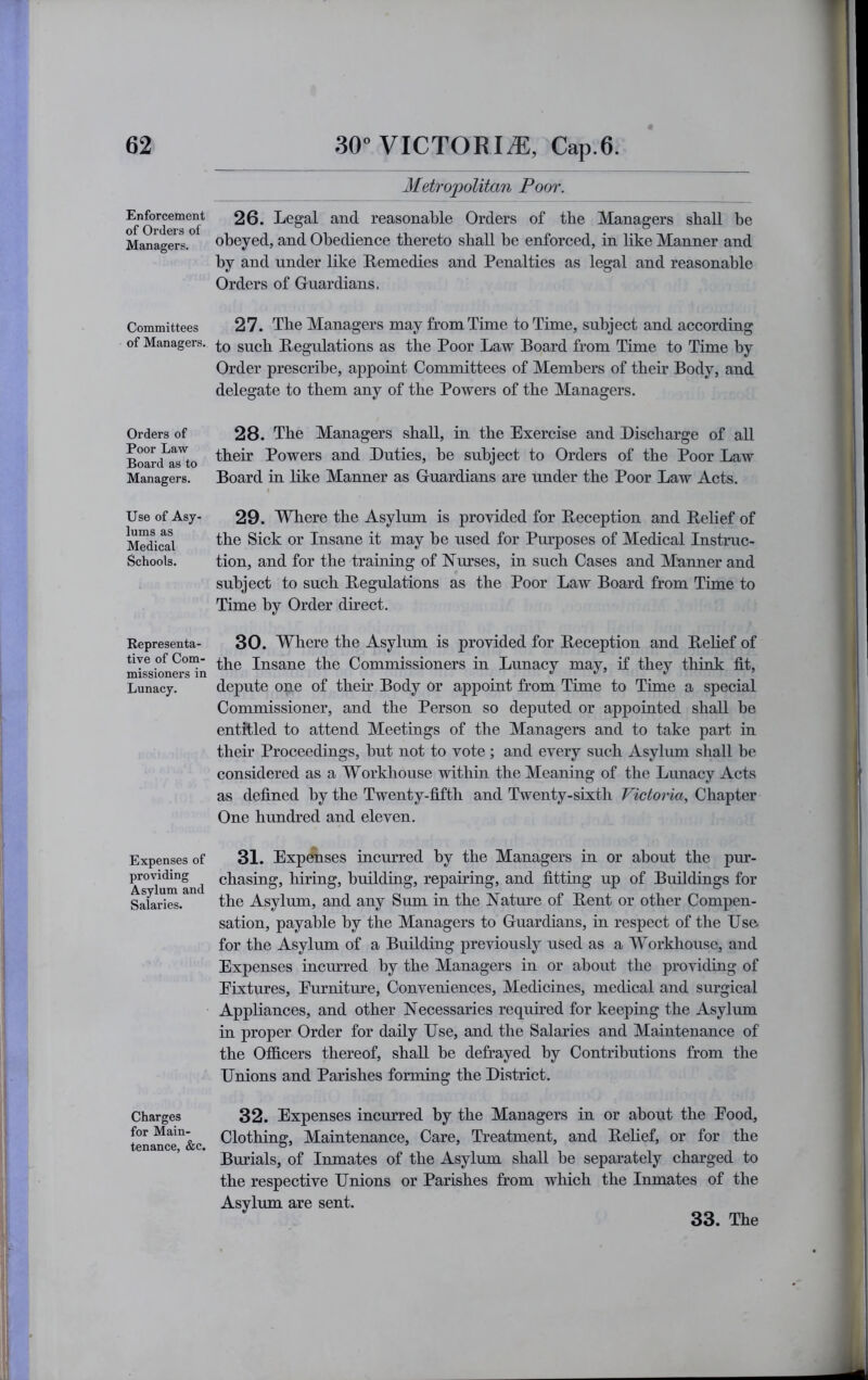 Enforcement of Orders of Managers. Committees of Managers. Orders of Poor Law Board as to Managers. Use of Asy- lums as Medical Schools. Representa- tive of Com- missioners in Lunacy. Expenses of providing Asylum and Salaries. Charges for Main- tenance, &c. Metropolitan Poor. 26. Legal and reasonable Orders of the Managers shall be obeyed, and Obedience thereto shall be enforced, in like Manner and by and under like Remedies and Penalties as legal and reasonable Orders of Guardians. 27. The Managers may from Time to Time, subject and according to such Regulations as the Poor Law Board from Time to Time by Order prescribe, appoint Committees of Members of their Body, and delegate to them any of the Powers of the Managers. 28. The Managers shall, in the Exercise and Discharge of all their Powers and Duties, be subject to Orders of the Poor Law Board in like Manner as Guardians are under the Poor Law Acts. 29. Where the Asylum is provided for Reception and Rehef of the Sick or Insane it may be used for Pm’poses of Medical Instruc- tion, and for the training of Nurses, in such Cases and Manner and subject to such Regulations as the Poor Law Board from Time to Time by Order direct. 30. Where the Asylum is provided for Reception and Relief of the Insane the Commissioners in Lunacy may, if they think fit, depute one of their Body or appoint from Time to Time a special Commissioner, and the Person so deputed or appointed shall be entitled to attend Meetings of the Managers and to take part in their Proceedings, but not to vote ; and every such Asylum shall be considered as a Workhouse within the Meaning of the Lunacy Acts as defined by the Twenty-fifth and Twenty-sixth Victoria, Qhsr^ie,v One hundred and eleven. 31. Exposes incurred by the Managers in or about the pur- chasing, hiring, building, repairing, and fitting up of Buildings for the Asylum, and any Sum in the Nature of Rent or other Compen- sation, payable by the Managers to Guardians, in respect of the Use for the Asylum of a Building previously used as a Workhouse, and Expenses incurred by the Managers in or about the providing of Eixtures, Eurniture, Conveniences, Medicines, medical and sm’gical Appliances, and other Necessaries requmed for keeping the Asylum in proper Order for daily Use, and the Salaries and Maintenance of the Officers thereof, shall he defrayed by Contributions from the Unions and Parishes forming the District. 32. Expenses incurred by the Managers in or about the Eood, Clothing, Maintenance, Care, Treatment, and Relief, or for the Burials, of Inmates of the Asylum shall be separately charged to the respective Unions or Parishes from which the Inmates of the Asylum are sent.