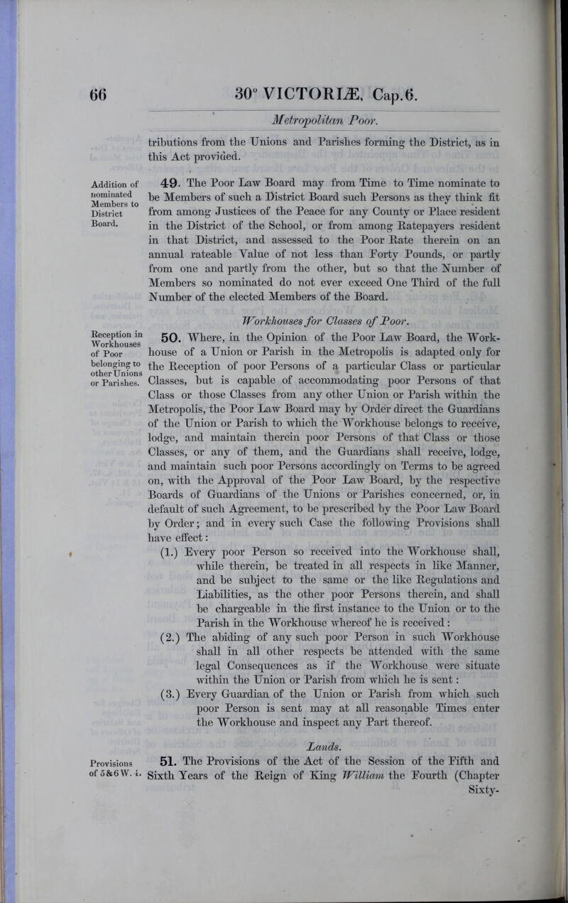 Addition of nominated Members to District Board. Reception in Workhouses of Poor belonging to other Unions or Parishes. Provisions of 5&6 W. 4. Metropolitan Poor. tributions from the Unions and Parishes forming the District, as in this Act provided. i 49. The Poor Law Board may from Time to Time nominate to he Members of such a District Board such Persons as they think fit from among Justices of the Peace for any County or Place resident in the District of the School, or from among Batepayers resident in that District, and assessed to the Poor Bate therein on an annual rateable Value of not less than Porty Pounds, or partly from one and partly from the other, hut so that the Number of Members so nominated do not ever exceed One Third of the full Number of the elected Members of the Board. Workhouses for Classes of Poor. 50. Where, in the Opinion of the Poor Law Board, the Work- house of a Union or Parish in the Metropolis is adapted only for the Beception of poor Persons of a particular Class or particular Classes, but is capable of accommodating poor Persons of that Class or those Classes from any other Union or Parish within the Metropolis, the Poor Law Board may by Order direct the Guardians of the Union or Parish to which the Workhouse belongs to receive, lodge, and maintain therein poor Persons of that Class or those Classes, or any of them, and the Guardians shall receive, lodge, and maintain such poor Persons accordingly on Terms to be agreed on, with the Approval of the Poor Law Board, by the respective Boards of Guardians of the Unions or Parishes concerned, or, in default of such Agreement, to be prescribed by the Poor Law Board by Order; and in every such Case the following Provisions shall have effect: (1.) Every poor Person so received into the Workhouse shall, while therein, be treated in all respects in like Manner, and be subject to the same or the like Begulations and Liabilities, as the other poor Persons therein, and shall be chargeable in the first instance to the Union or to the Parish in the Workhouse whereof he is received; (2.) The abiding of any such poor Person in such Workhouse shall in all other respects be attended with the same legal Consequences as if the Workhouse were situate within the Union or Parish from which he is sent: (3.) Every Guardian of the Union or Parish from which such poor Person is sent may at all reasonable Times enter the Workhouse and inspect any Part thereof. Lands. 51. The Provisions of the Act of the Session of the Eifth and Sixth Years of the Beign of King William the Eom’th (Cha23ter Sixty-