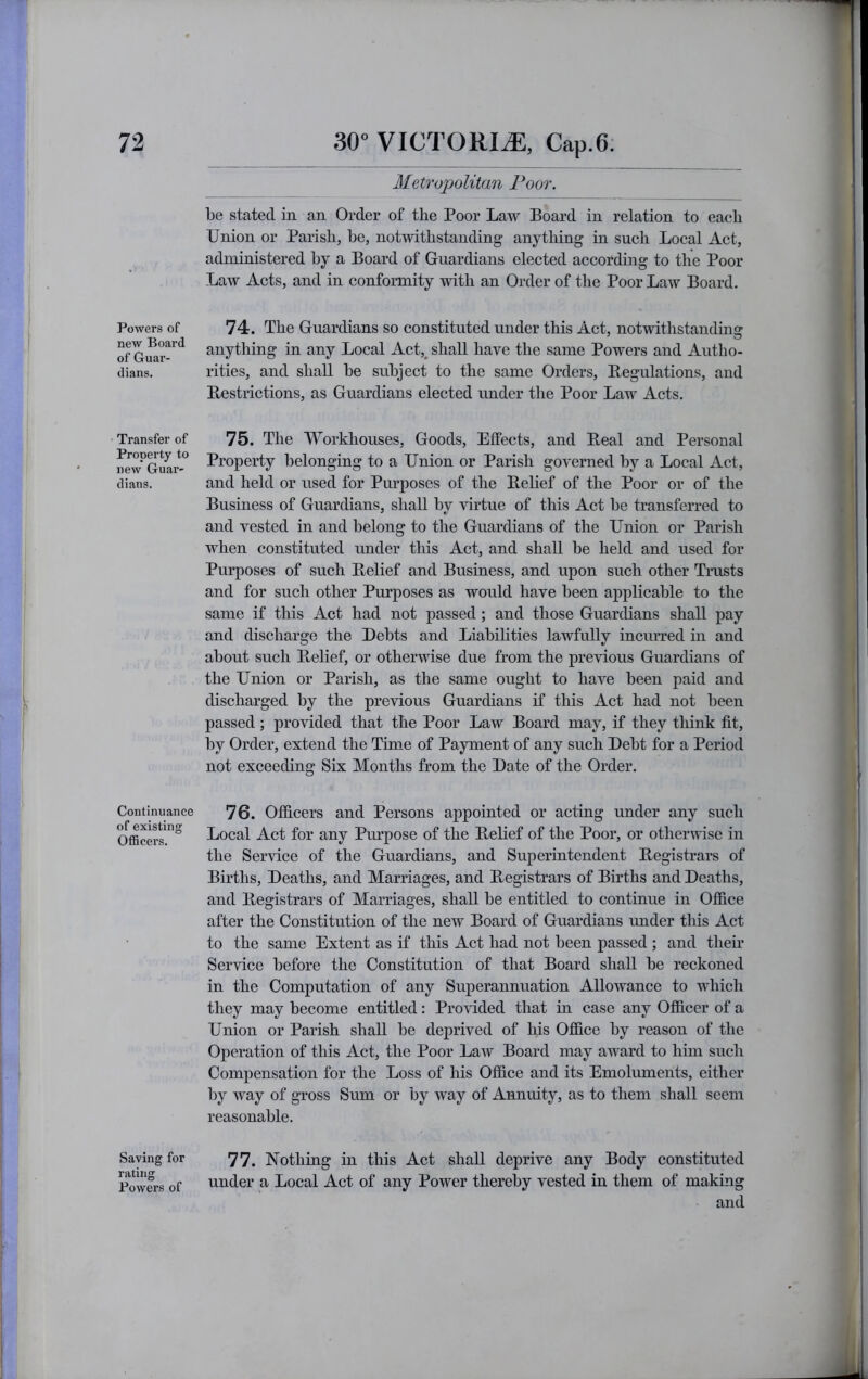 Powers of new Board of Guar- dians. Transfer of Property to new Guar- dians. Continuance of existing Officers. Saving for rating Powers of Metropolitan Poor. be stated in an Order of the Poor Law Board in relation to each Union or Parish, he, notwithstanding anything in such Local Act, administered by a Board of Guardians elected according to the Poor Law Acts, and in conformity with an Order of the Poor Law Board, 74. The Guardians so constituted under this Act, notwithstandinsr anything in any Local Act,^ shall have the same Powers and Autho- rities, and shall be subject to the same Orders, Begulations, and Bestrictions, as Guardians elected under the Poor Law Acts, 75. The Workhouses, Goods, Effects, and Beal and Personal Property lielonging to a Union or Parish governed by a Local Act, and held or used for Purposes of the Belief of the Poor or of the Business of Guardians, shall by virtue of this Act be transferred to and vested in and belong to the Guardians of the Union or Parish when constituted under this Act, and shall be held and used for Purposes of such Belief and Business, and upon such other Trusts and for such other Purposes as would have been applicable to the same if this Act had not passed; and those Guardians shall pay and discharge the Debts and Liabilities lawfully incurred in and about such Belief, or otherwise due from the previous Guardians of the Union or Parish, as the same ought to have been paid and discharged by the previous Guardians if this Act had not been passed; provided that the Poor Law Board may, if they tliink fit, by Order, extend the Time of Payment of any such Debt for a Period not exceeding Six Months from the Date of the Order. 76. Officers and Persons appointed or acting under any such Local Act for any Purpose of the Belief of the Poor, or otherwise in the Service of the Guardians, and Superintendent Begistrars of Births, Deaths, and Marriages, and Begistrars of Births and Deaths, and Begistrars of Marriages, shall be entitled to continue in Ofiice after the Constitution of the new Board of Guardians under this Act to the same Extent as if this Act had not been passed ; and their Service before the Constitution of that Board shall be reckoned in the Computation of any Superannuation Allowance to which they may beeome entitled: Provided that in case any Ofiicer of a Union or Parish shall be deprived of his Office by reason of the Operation of this Act, the Poor Law Board may award to him such Compensation for the Loss of his Office and its Emoluments, either by way of gross Sum or by way of Annuity, as to them shall seem reasonable. 77. Nothing in this Act shall deprive any Body constituted under a Local Act of any Power thereby vested in them of making and