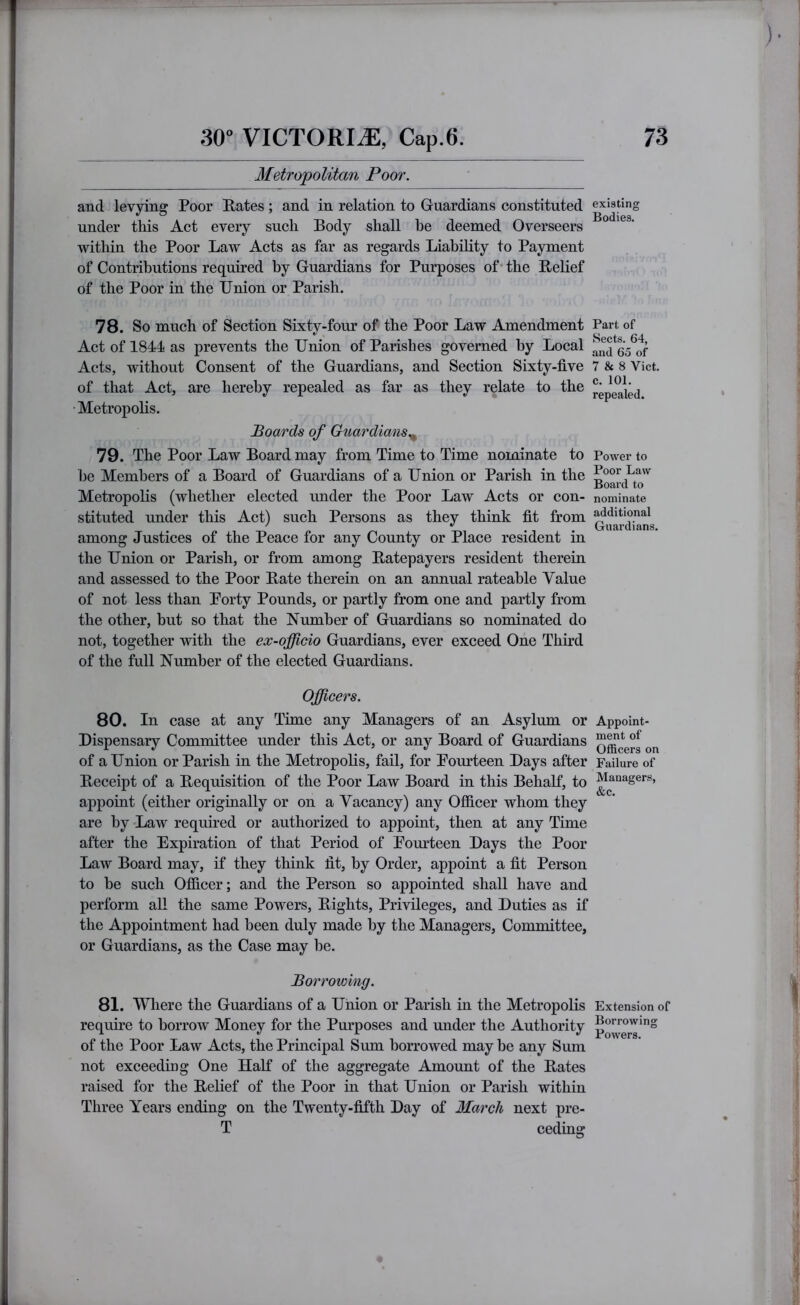 Metropolitan Poor. and levying Poor Rates ; and in relation to Guardians constituted under tliis Act every such Body shall he deemed Overseers within the Poor Law Acts as far as regards Liability to Payment of Contributions required by Guardians for Purposes of* the Relief of the Poor in the Union or Parish. 78. So much of Section Sixty-four of the Poor Law Amendment Act of 1844 as prevents the Union of Parishes governed by Local Acts, without Consent of the Guardians, and Section Sixty-five of that Act, are hereby repealed as far as they relate to the •Metropolis. Boards of Guardians.^ 79. The Poor Law Board may from Time to Time nominate to be Members of a Board of Guardians of a Union or Parish in the MetropoKs (whether elected under the Poor Law Acts or con- stituted under this Act) such Persons as they think fit from among Justices of the Peace for any County or Place resident in the Union or Parish, or from among Ratepayers resident therein and assessed to the Poor Rate therein on an annual rateable Value of not less than Porty Pounds, or partly from one and partly from the other, but so that the Number of Guardians so nominated do not, together with the ex-officio Guardians, ever exceed One Third of the full Number of the elected Guardians. Officers. 80. In case at any Time any Managers of an Asylum or Dispensary Committee under this Act, or any Board of Guardians of a Union or Parish in the Metropolis, fail, for Pourteen Days after Receipt of a Requisition of the Poor Law Board in this Behalf, to appoint (either originally or on a Vacancy) any Ofiicer whom they are by Law required or authorized to appoint, then at any Time after the Expiration of that Period of Pourteen Days the Poor Law Board may, if they think fit, by Order, appoint a fit Person to be such OflBcer; and the Person so appointed shall have and perform all the same Powers, Rights, Privileges, and Duties as if the Appointment had been duly made by the Managers, Committee, or Guardians, as the Case may be. Borrowing. 81. Where the Guardians of a Union or Parish in the Metropolis requfie to borrow Money for the Purposes and under the Authority of the Poor Law Acts, the Principal Sum borrowed may be any Sum not exceeding One Half of the aggregate Amount of the Rates raised for the Relief of the Poor in that Union or Parish within Three Years ending on the Twenty-fifth Day of March next pre- T ceding existing Bodies. Part of Sects. 64, and 65 of 7 & 8 Viet, c. 101. repealed. Power to Poor Law Board to nominate additional Guardians, Appoint- ment of Officers on Failure of Managers, &c. Extension of Borrowing Powers.