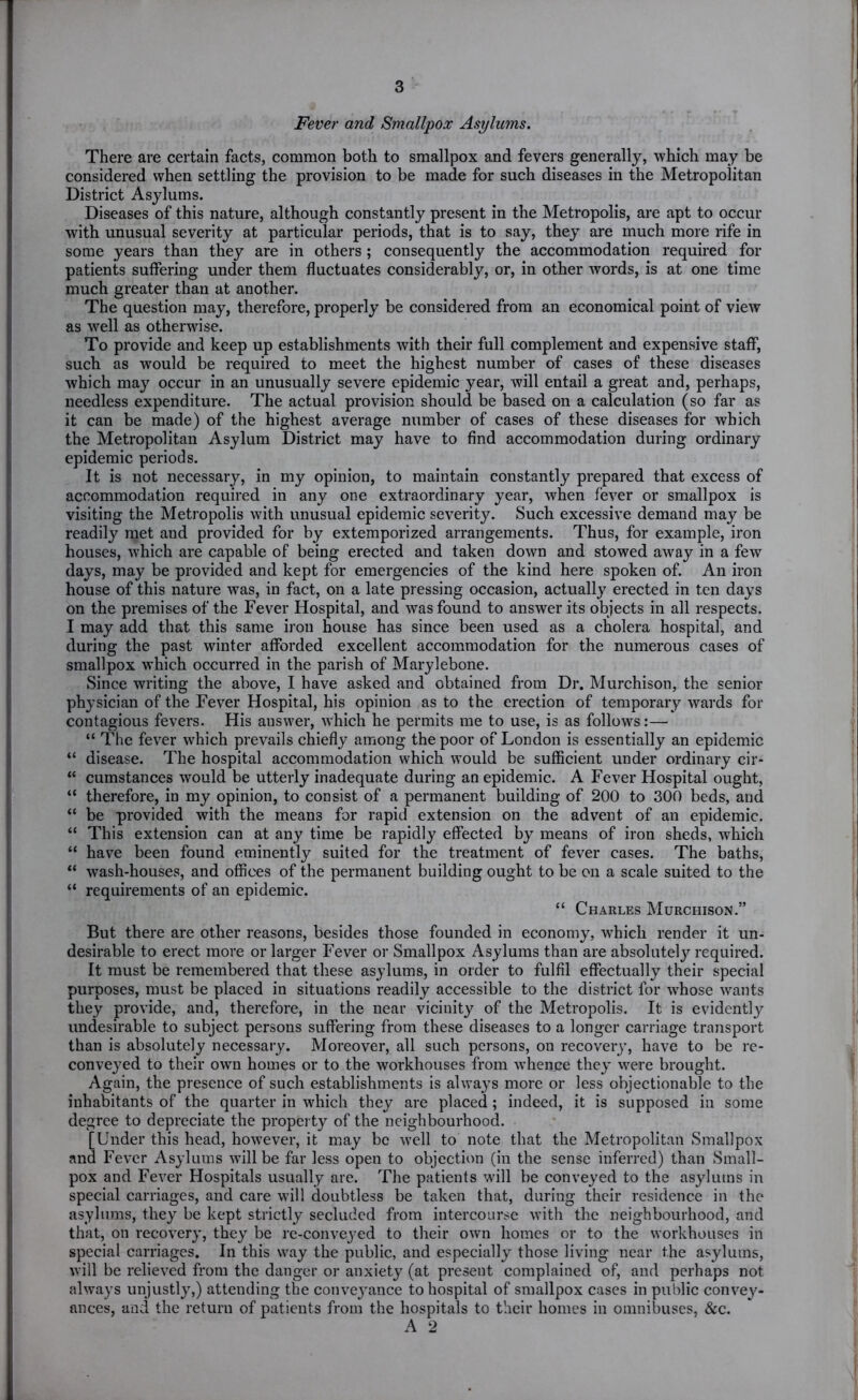 Fever and Smallpox Asylums. There are certain facts, common both to smallpox and fevers generally, which may be considered when settling the provision to be made for such diseases in the Metropolitan District Asylums. Diseases of this nature, although constantly present in the Metropolis, are apt to occur with unusual severity at particular periods, that is to say, they are much more rife in some years than they are in others ; consequently the accommodation required for patients suffering under them fluctuates considerably, or, in other words, is at one time much greater than at another. The question may, therefore, properly be considered from an economical point of view as well as otherwise. To provide and keep up establishments with their full complement and expensive staff, such as would be required to meet the highest number of cases of these diseases which may occur in an unusually severe epidemic year, will entail a great and, perhaps, needless expenditure. The actual provision should be based on a calculation (so far as it can be made) of the highest average number of cases of these diseases for which the Metropolitan Asylum District may have to find accommodation during ordinary epidemic periods. It is not necessary, in my opinion, to maintain constantly prepared that excess of accommodation required in any one extraordinary year, when fever or smallpox is visiting the Metropolis with unusual epidemic severity. Such excessive demand may be readily met and provided for by extemporized arrangements. Thus, for example, iron houses, which are capable of being erected and taken down and stowed aw'ay in a few days, may be provided and kept for emergencies of the kind here spoken of. An iron house of this nature was, in fact, on a late pressing occasion, actually erected in ten days on the premises of the Fever Hospital, and was found to answer its objects in all respects. I may add that this same iron house has since been used as a cholera hospital, and during the past winter afforded excellent accommodation for the numerous cases of smallpox which occurred in the parish of Marylebone. Since writing the above, I have asked and obtained from Dr. Murchison, the senior physician of the Fever Hospital, his opinion as to the erection of temporary wards for contagious fevers. His answer, which he permits me to use, is as follows:— “ The fever which prevails chiefly among the poor of London is essentially an epidemic “ disease. The hospital accommodation which would be sufficient under ordinary cir* “ cumstances would be utterly inadequate during an epidemic. A Fever Hospital ought, “ therefore, in my opinion, to consist of a permanent building of 200 to 300 beds, and “ be provided with the means for rapid extension on the advent of an epidemic, “ This extension can at any time be rapidly effected by means of iron sheds, which “ have been found eminently suited for the treatment of fever cases. The baths, “ wash-houses, and offices of the permanent building ought to be on a scale suited to the “ requirements of an epidemic. “ Charles Murchison.” But there are other reasons, besides those founded in economy, which render it un- desirable to erect more or larger Fever or Smallpox Asylums than are absolutely required. It must be remembered that these asylums, in order to fulfil effectually their special purposes, must be placed in situations readily accessible to the district for whose wants they provide, and, therefore, in the near vicinity of the Metropolis. It is evidently undesirable to subject persons suffering from these diseases to a longer carriage transport than is absolutely necessary. Moreover, all such persons, on recovery, have to be re- conveyed to their own homes or to the workhouses from whence they were brought. Again, the presence of such establishments is alwa}’s more or less objectionable to the inhabitants of the quarter in which they are placed; indeed, it is supposed in some degree to depreciate the property of the neighbourhood. [Under this head, however, it may be well to note that the Metropolitan Smallpox and Fever Asylums will be far less open to objection (in the sense inferred) than Small- pox and Fever Hospitals usually are. The patients will be conveyed to the asylums in special carriages, and care will doubtless be taken that, during their residence in the asylums, they be kept strictly secluded from intercourse with the neighbourhood, and that, on recovery, they be re-convcj’ed to their own homes or to the workhouses in special carriages. In this way the public, and especially those living near the asylums, will be relieved from the danger or anxiety (at present complained of, and perhaps not always unjustly,) attending the conveyance to hospital of smallpox cases in public convey- ances, and the return of patients from the hospitals to their homes in omnibuses, &c.