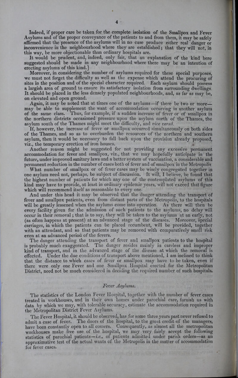 Indeed, if proper care be taken for the complete isolation of the Smallpox and Fever Asylums and of the proper conveyance of the patients to and from them, it may be safely affirmed that the presence of the asylums will in no case produce either real danger or inconvenience in the neighbourhood where they are established; that they will not, in this way, be more objectionable than ordinary hospitals are. It would be prudent, and, indeed, only fair, that an explanation of the kind here suggested should be made in any neighbourhood where there may be an intention of erecting asylums of this kind.] Moreover, in considering the number of asylums required for these special purposes, we must not forget the difficulty as well as the expense which attend the procuring of sites in the position and of the special character required. Each asylum should possess a largish area of ground to ensure its satisfactory isolation from surrounding dwellings. It should be placed in the less densely populated neighbourhoods, and, as far as may be, on elevated and open ground. Again, it may be noted that at times one of the asylums—if there be two or more— may be able to supplement the want of accommodation occurring in another asylum of the same class. Thus, for example, if a sudden increase of fever or of smallpox in the northern districts occasioned pressure upon the asylum north of the Thames, the asylum south of the Thames might meet the difficulty, and vice versa. If, however, the increase of fever or smallpox occurred simultaneously on both sides of the Thames, and so as to overburden the resources of the northern and southern asylum, then it would be necessary to fall back upon the provision already proposed, viz., the temporary erection of iron houses. Another reason might be suggested for not providing any excessive permanent accommodation for fever and smallpox, viz., that we may hopefully anticipate in the future, under improved sanitary laws and a better system of vaccination, a considerable and permanent reduction in the number of cases both of fever and of smallpox in the Metropolis What number of smallpox or of fever cases may be wisely congregated together in one asylum need not, perhaps, be subject of discussion. It will, I believe, be found that the highest number of patients for which any one of the contemplated asylums of this kind may have to provide, at least in ordinary epidemic years, will not exceed that figure which will recommend itself as reasonable to every one. And under this head it may be observed that the clanger attending the transport of fever and smallpox patients, even from distant parts of the Metropolis, to the hospitals will be greatly lessened when the asylums come into operation. As there will then be every facility given for the admission of such patients to the asylums, no delay will occur in their removal; that is to say, they will be taken to the asylums at an early, not (as often happens at present) at an advanced stage of the diseases. Moreover, special carriages, in which the patients can be placed recumbent, will be provided, together with an attendant, and so that patients may be removed with comparatively small risk even at an advanced period of the fevers. The danger attending the transport of fever and smallpox patients to the hospital is probably much exaggerated. Tue danger resides mainly in careless and improper kind of transport, and in the advanced stage of the disease at which the removal is effected. Under the due conditions of transport above mentioned, 1 am inclined to think that the distance to which cases of fever or smallpox may have to be taken, even if there were only one Fever and one Smallpox Hospital erected for the Metropolitan District, need not be much considered in deciding the required number of such hospitals. Fever Asylums. The statistics of the London Fever Hospital, together with the number of fever cases treated in workhouses, and in their own homes under parochial care, furnish us with data by which we may, with tolerable accuracy, estimate the accommodation required in the Metropolitan District Fever Asylums. The Fever Hospital, it should be observed, has for some three years past never refused to admit a case of fever. The doors of the hospital, to the great credit of the managers, have been constantly open to all comers. Consequently, as almost all the metropolitan workhouses make free use of the hospital, we may very fairly accept the following statistics of parochial patients—i.e., of patients admitted under parish orders—as an approximative test of the actual wants of the IMetropolis in the matter of accommodation for fever cases.