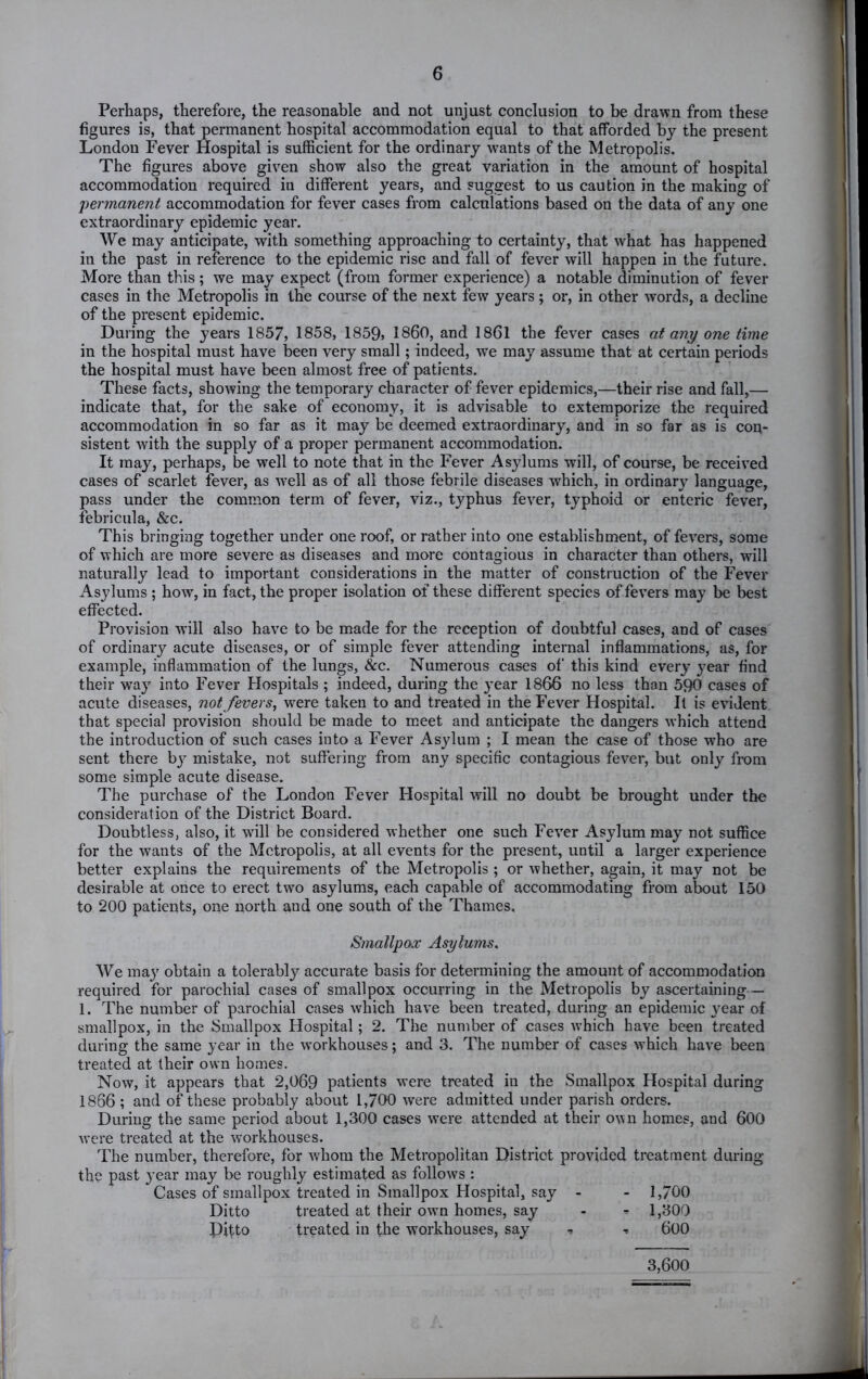 Perhaps, therefore, the reasonable and not unjust conclusion to be drawn from these figures is, that permanent hospital accommodation equal to that afforded by the present London Fever Hospital is sufficient for the ordinary wants of the Metropolis. The figures above given show also the great variation in the amount of hospital accommodation required in different years, and suggest to us caution in the making of permanent accommodation for fever cases from calculations based on the data of any one extraordinary epidemic year. We may anticipate, with something approaching to certainty, that what has happened in the past in reference to the epidemic rise and fall of fever will happen in the future. More than this; we may expect (from former experience) a notable diminution of fever cases in the Metropolis in the course of the next few years; or, in other words, a decline of the present epidemic. During the years 1857, 1858, 1859> I860, and 1861 the fever cases at any one time in the hospital must have been very small; indeed, we may assume that at certain periods the hospital must have been almost free of patients. These facts, showing the temporary character of fever epidemics,—their rise and fall,— indicate that, for the sake of economy, it is advisable to extemporize the required accommodation in so far as it may be deemed extraordinary, and in so far as is con- sistent with the supply of a proper permanent accommodation. It may, perhaps, be well to note that in the Fever Asylums will, of course, be received cases of scarlet fever, as well as of all those febrile diseases which, in ordinary language, pass under the common term of fever, viz., typhus fever, typhoid or enteric fever, febricula, &c. This bringing together under one roof, or rather into one establishment, of fevers, some of which are more severe as diseases and more contagious in character than others, will naturally lead to important considerations in the matter of construction of the Fever Asylums ; how, in fact, the proper isolation of these different species of fevers may be best effected. Provision W’ill also have to be made for the reception of doubtful cases, and of cases of ordinary acute diseases, or of simple fever attending internal inflammations, as, for example, inflammation of the lungs, &c. Numerous cases of this kind every year find their way into Fever Hospitals ; indeed, during the year 1866 no less than 590 cases of acute diseases, not fevers, were taken to and treated in the Fever Hospital. It is evident that special provision should be made to meet and anticipate the dangers which attend the introduction of such cases into a Fever Asylum ; I mean the case of those who are sent there bj- mistake, not suffering from any specific contagious fever, but only from some simple acute disease. The purchase of the London Fever Hospital will no doubt be brought under the consideration of the District Board. Doubtless, also, it will be considered whether one such Fever Asylum may not suffice for the wants of the Metropolis, at all events for the present, until a larger experience better explains the requirements of the Metropolis ; or whether, again, it may not be desirable at once to erect two asylums, each capable of accommodating from about 150 to 200 patients, one north and one south of the Thames, Smallpox Asylums. AVe may obtain a tolerably accurate basis for determining the amount of accommodation required for parochial cases of smallpox occurring in the Metropolis by ascertaining— 1. The number of parochial cases which have been treated, during an epidemic year of smallpox, in the Smallpox Hospital; 2. The number of cases which have been treated during the same year in the workhouses; and 3. The number of cases which have been treated at their own homes. Now, it appears that 2,069 patients were treated in the Smallpox Hospital during 1866 ; and of these probably about 1,700 were admitted under parish orders. During the same period about 1,300 cases were attended at their own homes, and 600 were treated at the w’orkhouses. The number, therefore, for wdiom the Metropolitan District provided treatment during the past year may be roughly estimated as follows : Cases of smallpox treated in Smallpox Hospital, say - - 1,700 Ditto treated at their owm homes, say - ^ 1,300 Ditto treated in the workhouses, say ^ •> 600 3,600