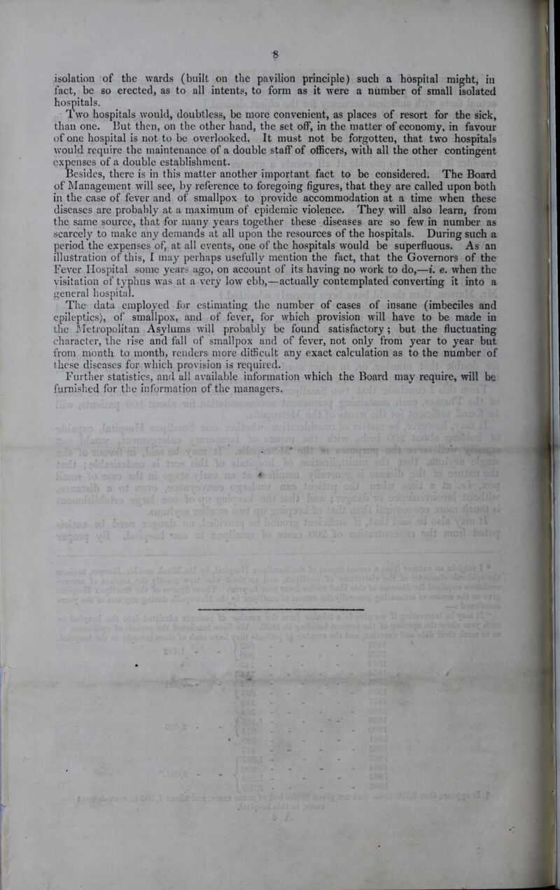 isolation of the wards (built on the pavilion principle) such a hospital might, in fact, be so erected, as to all intents, to form as it were a number of small isolated hospitals. Two hospitals would, doubtless, be more convenient, as places of resort for the sick, than one. But then, on the other hand, the set off, in the matter of economy, in favour of one hospital is not to be overlooked. It must not be forgotten, that two hospitals would require the maintenance of a double staff of officers, with all the other contingent expenses of a double establishment. Besides, there is in this matter another important fact to be considered. The Board of Management will see, by reference to foregoing figures, that they are called upon both in the case of fever and of smallpox to provide accommodation at a time when these diseases are probably at a maximum of epidemic violence. They will also learn, from the same source, that for many years together these diseases are so few in number as scarcely to make any demands at all upon the resources of the hospitals. During such a period the expenses of, at all events, one of the hospitals vrould be superfluous. As an illustration of this, I may perhaps usefully mention the fact, that the Governors of the Fever Hospital some years ago, on account of its having no work to do,—i. e. when the visitation of typhus was at a very low ebb,—actually contemplated converting it into a genera! hospital. The data employed for estimating the number of cases of insane (imbeciles and epileptics), of smallpox, and of fever, for which provision will have to be made in the Metropolitan Asylums will probably be found satisfactory ; but the fluctuating character, the rise and fall of smallpox and of fever, not only from year to year but from month to month, renders more difficult any exact calculation as to the number of these diseases for which provision is required. Further statistics, and all available information which the Board may require, will be furnished for the information of the managers.