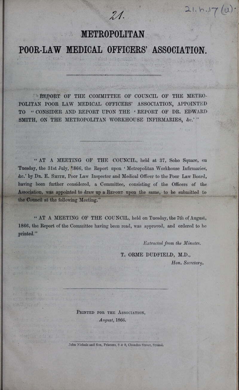 U- METROPOLITAN POOR-LAW MEDICAL OFFICERS’ ASSOCIATION. - vKEFOBT of the committee of council of the METRO- POLITAN POOR LAW MEDICAL OFFICERS’ ASSOCIATION, APPOINTED TO “ CONSIDER AND REPORT UPON THE ‘ REPORT OF DR. EDWARD SMITH, ON THE METROPOLITAN WORKHOUSE INFIRMARIES, &c.’ ” “ AT A MEETING OF THE COUNCIL, held at 37, Soho Square, ou Tuesday, the 31st July, 1866, the Report upon ‘ Metropolitan Workhouse Infirmaries, &c.’ by De. E. Smith, Poor Law Inspector and Medical Officer to the Poor Law Board, having been further considered, a Committee, consisting of the Officers of the Association, was appointed to draw up a Repokt upon the same, to be submitted to the Council at the following Meeting.” “ AT A MEETING OF THE COUNCIL, held on Tuesday, the 7th of August, 1866, the Report of the Committee having been read, was approved, and ordered to be printed.” Extracted from the Minutes. T. ORME DUDFIELD, M.D., Hon. Secretary. Printed for the Association, August, 1866.