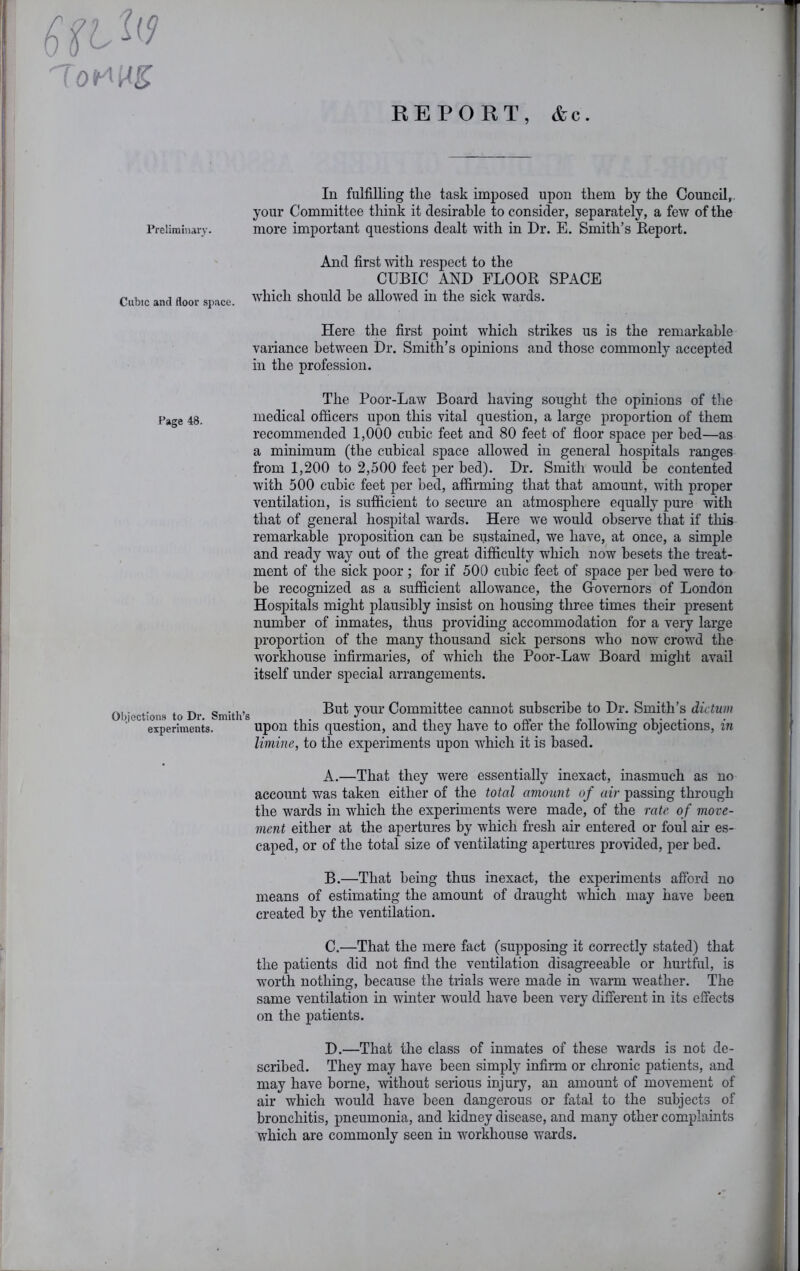 REPORT, &c. In fulfilling the task imposed upon them by the Council, your Committee think it desirable to consider, separately, a few of the more important questions dealt with in Dr. E. Smith’s Keport. And first with respect to the CUBIC AND FLOOR SPACE which should be allowed in the sick wards. Here the first point which strikes us is the remarkable variance between Dr. Smith’s opinions and those commonly accepted in the profession. The Poor-Law Board having sought the opinions of the medical officers upon this vital question, a large proportion of them recommended 1,000 cubic feet and 80 feet of floor space per bed—as a minimum (the cubical space allowed in general hospitals ranges from 1,200 to 2,500 feet per bed). Dr. Smith would be contented with 500 cubic feet per bed, affirming that that amount, with proper ventilation, is sufficient to secure an atmosphere equally pure with that of general hospital wards. Here we would observe that if this remarkable proposition can be sustained, we have, at once, a simple and ready way out of the great difficulty which now besets the treat- ment of the sick poor; for if 500 cubic feet of space per bed were to be recognized as a sufficient allowance, the Governors of London Hospitals might plausibly insist on housing three times their present number of inmates, thus providing accommodation for a very large proportion of the many thousand sick persons who now crowd the workhouse infirmaries, of which the Poor-Law Board might avail itself under special arrangements. Obiections to Dr Smith’s Committee cannot subscribe to Dr. Smith’s dictum experiments. upon this question, and they have to offer the following objections, in limine, to the experiments upon which it is based. A. —That they were essentially inexact, inasmuch as no account was taken either of the total amount of air passing through the wards in which the experiments were made, of the rate of move- ment either at the apertures by which fresh air entered or foul air es- caped, or of the total size of ventilating apertures provided, per bed. B. —That being thus inexact, the experiments afford no means of estimating the amount of draught which may have been created by the ventilation. C. —That the mere fact (supposing it correctly stated) that the patients did not find the ventilation disagreeable or hurtful, is worth nothing, because the trials were made in warm weather. The same ventilation in winter would have been very different in its effects on the patients. D. —That the class of inmates of these wards is not de- scribed. They may have been simpl} infirm or chronic patients, and may have borne, without serious injury, an amount of movement of air which would have been dangerous or fatal to the subjects of bronchitis, pneumonia, and kidney disease, and many other complaints which are commonly seen in workhouse wards. Prclimiiiary. Cubic and floor space.