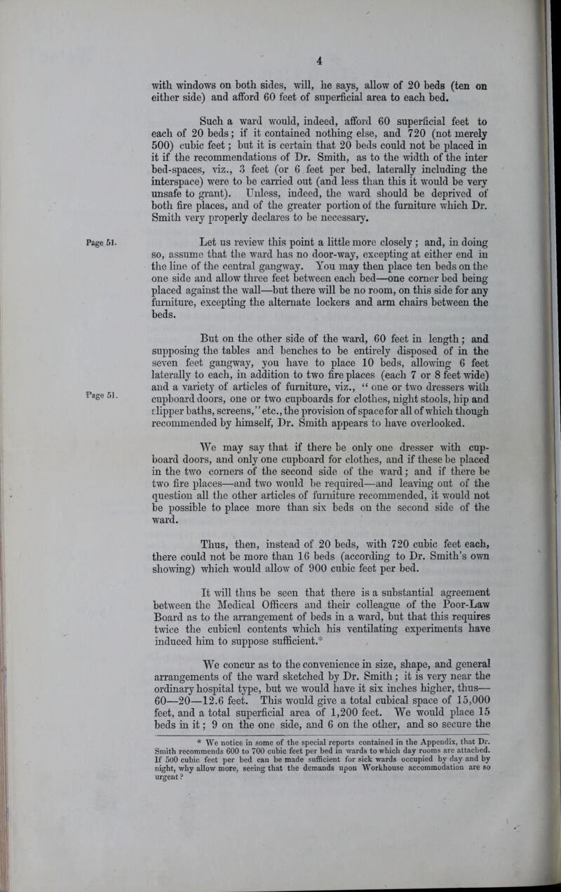 Page 51. Page 51. with windows on both sides, will, he says, allow of 20 beds (ten on either side) and afford 60 feet of superficial area to each bed. Such a ward would, indeed, afford 60 superficial feet to each of 20 beds; if it contained nothing else, and 720 (not merely 500) cubic feet; but it is certain that 20 beds could not be placed in it if the recommendations of Dr. Smith, as to the width of the inter bed-spaces, viz., 3 feet (or 6 feet per bed, laterally including the interspace) were to he carried out (and less than this it would be very unsafe to grant). Unless, indeed, the w^ard should be deprived of both fire places, and of the greater portion of the furniture which Dr. Smith very properly declares to be necessary. Let us review this point a little more closely; and, in doing so, assume that the w^ard has no door-way, excepting at either end in the line of the central gangway. You may then place ten beds on the one side and allow three feet betw^een each bed—one comer bed being placed against the wall—but there will be no room, on this side for any furniture, excepting the alternate lockers and arm chairs between the beds. But on the other side of the ward, 60 feet in length; and supposing the tables and benches to be entirely disposed of in the seven feet gangway, you have to place 10 beds, allowing 6 feet laterally to each, in addition to two fire places (each 7 or 8 feet wide) and a variety of articles of furniture, viz., “ one or tw^o dressers with cupboard doors, one or two cupboards for clothes, night stools, hip and dipper baths, screens,” etc., the provision of space for all of which though recommended by himself. Dr. Smith appears to have overlooked. We may say that if there be only one dresser w'ith cup- board doors, and only one cupboard for clothes, and if these be placed in the two corners of the second side of the ward; and if there be two fire places—and two would be required—and leaving out of the question all the other articles of furniture recommended, it w’’ould not be possible to place more than six beds on the second side of the ward. Thus, then, instead of 20 beds, with 720 cubic feet each, there could not be more than 16 beds (according to Dr. Smith’s own showing) which would allow of 900 cubic feet per bed. It will thus be seen that there is a substantial agreement between the Medical Officers and their colleague of the Poor-Law Board as to the arrangement of beds in a ward, but that this requires twice the cubiccl contents which his ventilating experiments have induced him to suppose sufficient.* We concur as to the convenience in size, shape, and general arrangements of the ward sketched by Dr. Smith; it is very near the ordinary hospital type, but we would have it six inches higher, thus— 60—20—12.6 feet. This would give a total cubical space of 15,000 feet, and a total superficial area of 1,200 feet. We would place 15 beds m it; 9 on the one side, and 6 on the other, and so secure the * We notice in some of the special reports contained in the Appendix, that Dr. Smith recommends 600 to 700 cubic feet per bed in wards to which day rooms are attached. If 5oO cubic feet per bed can be made sufficient for sick wards occupied by day and by night, why allow more, seeing that the demands upon Workhouse accommodation are so urgent ?