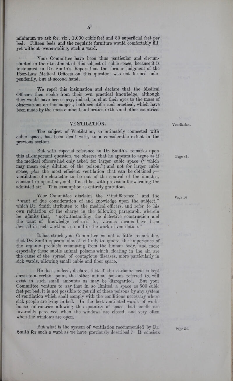 minimum we ask for, viz,, 1,000 cubic feet and 80 superficial feet per bed. Fifteen beds and the requisite furniture would comfortably fill, yet without overcrowding, such a ward. Your Committee have been thus particular and circum- stantial in their treatment of this subject of cubic space, because it is insinuated in Dr. Smith’s Report that the former judgment of the Poor-Law Medical Officers on this question was not formed inde- pendently, but at second hand. We repel this insinuation and declare that the Medical Officers then spoke from their own practical knowledge, although they would have been sorry, indeed, to shut their eyes to the mass of observations on this subject, both scientific and practical, which have been made by the most eminent authorities in this and other countries. VENTILATION. The subject of Ventilation, so intimately connected with cubic space, has been dealt with, to a considerable extent in the previous section. But with especial reference to Dr. Smith’s remarks upon this all-important question, we observe that he appears to argue as if the medical officers had only asked for larger cubic space (“ which may mean only dilution of the poison,”) and not for larger cubic space, pins the most efficient ventilation that can be obtained ;— ventilation of a character to be out of the control of the inmates, constant in operation, and, if need be, with provision for warming the admitted air. This assumption is entirely gratuitous. Your Committee disclaim the “indifference” and the “ want of due consideration of and knowledge uj)on the subject,” which Dr. Smith attributes to the medical officers, and refer to his own refutation of the charge in the following paragraph, wherein he admits that, “ notwithstanding the defective construction and the want of knowledge referred to, various means have been devised in each workhouse to aid in the work of ventilation.” It has struck your Committee as not a little remarkable, that Dr. Smith appears almost entirely to ignore the importance of the organic products emanating from the human body, and more especially those subtle animal poisons which, floating in the air, are the cause of the spread of contagious diseases, more particularly in sick wards, allowing small cubic and floor space. He does, indeed, declare, that if the carbonic acid is kept down to a certain point, the other animal poisons referred to, will exist in such small amounts as may be disregarded. But your Committee venture to say that in so limited a space as 500 cubic feet per bed, it is not possible to get rid of these poisons by any system of ventilation which shall comply with the conditions necessary where sick people are lying in bed. In the best ventilated wards of work- house infirmaries allowing this quantity of space, bad smells arc invariably pei'ceived when the windows are closed, and very often when the windows are open. But what is the system of ventilation recommended by Dr. Smith for such a ward as we have previously described ? It consists Ventilation. Page 41. Page 20