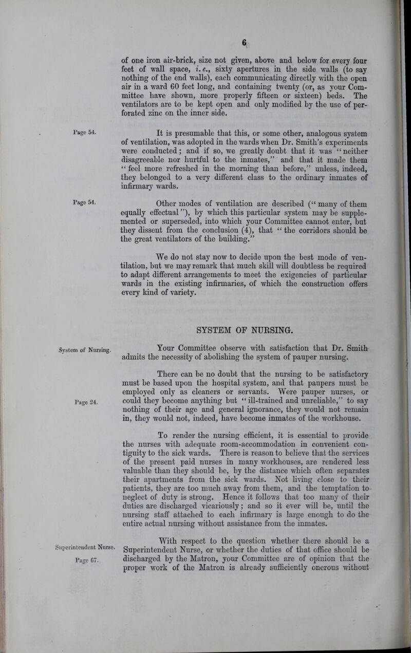 I’agc 54. Page 54. System of Nursing. Page 24. Superintendent Nurse. Page G7. of one iron air-brick, size not given, above and below for every four feet of wall space, i. e., sixty apertures in the side walls (to say nothing of the end walls), each communicating directly with the open air in a ward 60 feet long, and containing twenty (or, as your Com- mittee have shovTi, more properly fifteen or sixteen) beds. The ventilators are to be kept open and only modified by the use of per- forated zinc on the inner side. It is presumable that this, or some other, analogous system of ventilation, was adopted in the wards when Dr. Smith’s experiments were conducted; and if so, we greatly doubt that it was “neither disagreeable nor hurtful to the inmates,” and that it made them “ feel more refreshed in the morning than before,” unless, indeed, they belonged to a very different class to the ordinary inmates of infirmary wards. Other modes of ventilation are described (“ many of them equally effectual ”), by which this particular system may be supple- mented or superseded, into which your Committee cannot enter, but they dissent from the conclusion (4), that “ the corridors should be the great ventilators of the building.” We do not stay now to decide upon the best mode of ven- tilation, but we may remark that much skill will doubtless be required to adapt different arrangements to meet the exigencies of particular wards in the existing infirmaries, of which the construction offers every kind of variety. SYSTEM OF NUESING. Your Committee observe with satisfaction that Dr. Smith admits the necessity of abolishing the system of pauper nursing. There can be no doubt that the nursing to be satisfactory must be based upon the hospital system, and that paupers must be employed only as cleaners or servants. Were pauper nurses, or could they become anything but “ill-trained and unreliable,” to say nothing of their age and general ignorance, they would not remain in, they would not, indeed, have become inmates of the workhouse. To render the nursing efficient, it is essential to provide the nurses with adequate room-accommodation in convenient con- tiguity to the sick wards. There is reason to believe that the services of the present paid nurses in many workhouses, are rendered less valuable than they should be, by the distance which often separates their apartments from the sick -wards. Not living close to their patients, they are too much away from them, and the temptation to neglect of duty is strong. Hence it follows that too many of their duties are discharged vicariously; and so it ever -will be, until the nursing staff attached to each infirmary is large enough to do the entire actual nursing without assistance from the inmates. With respect to the question whether there should be a Superintendent Nurse, or whether the duties of that office should be discharged by the Matron, your Committee are of opinion that the proper work of the Matron is already sufficiently onerous without