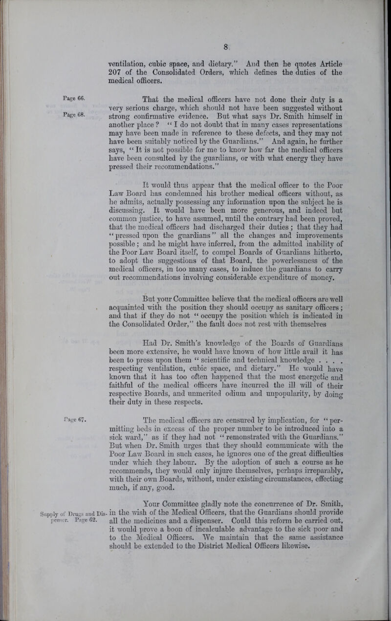 ventilation, cubic space, and dietary.” And then he quotes Article 207 of the Consolidated Orders, which defines the duties of the medical officers. That the medical officers have not done their duty is a very serious charge, which should not have been suggested without strong confirmative evidence. But what says Dr. Smith himself in another place ? “ I do not doubt that in many cases representations may have been made in reference to these defects, and they may not have been suitably noticed by the Guardians.” And again, he further says, “ It is not possible for me to know how far the medical officers have been consulted by the guardians, or with what energy they have pressed their recommendations.” It would thus appear that the medical officer to the Poor Law Board has condemned his brother medical officers without, as he admits, actually possessing any information upon the subject he is discussing. It would have been more generous, and indeed but common justice, to have assumed, until the contrary had been proved, that the medical officers had discharged their duties ; that they had “pressed upon the guardians” all the changes and improvements possible; and he might have inferred, from the admitted inability of the Poor Law Board itself, to compel Boards of Guardians hitherto, to adopt the suggestions of that Board, the powerlessness of the medical officers, in too many cases, to induce the guardians to carry out recommendations involving considerable expenditure of money. But your Committee believe that the medical officers are well acquainted with the position they should occupy as sanitary officers ; and that if the_y do not “ occupy the position which is indicated in the Consolidated Order,” the fault does not rest with themselves Had Dr. Smith’s knowledge of the Boards of Guardians been more extensive, he would have known of how little avail it has been to press upon them “ scientific and technical knowledge .... respecting ventilation, cubic space, and dietary.” He would have known that it has too often happened that the most energetic and faithful of the medical officers have incurred the ill wiU of their respective Boards, and unmerited odium and unpopularity, by doing their duty in these respects. Page 67. The medical officers are censured by implication, for “per- mitting beds in excess of the proper number to be introduced into a sick ward,” as if they had not “ remonstrated with the Guardians.” But when Dr. Smith urges that they should communicate with the Poor Law Board in such cases, he ignores one of the great difficulties under which they labour. By the adoption of such a course as he recommends, they would only injure themselves, perhaps irreparably, with their own Boards, without, under existing circumstances, effecting much, if any, good. Your Committee gladly note the concuirence of Dr. Smith, Supply of Drugs iiucl Dis- in the wish of the Medical Officers, that the Guardians should provide penscr. Page 02. the medicines and a dispenser. Could this reform be carried out, it would prove a boon of incalculable advantage to the sick poor and to the Medical Officers. We maintain that the same assistance should be extended to the District Medical Officers likewise. Page 66.