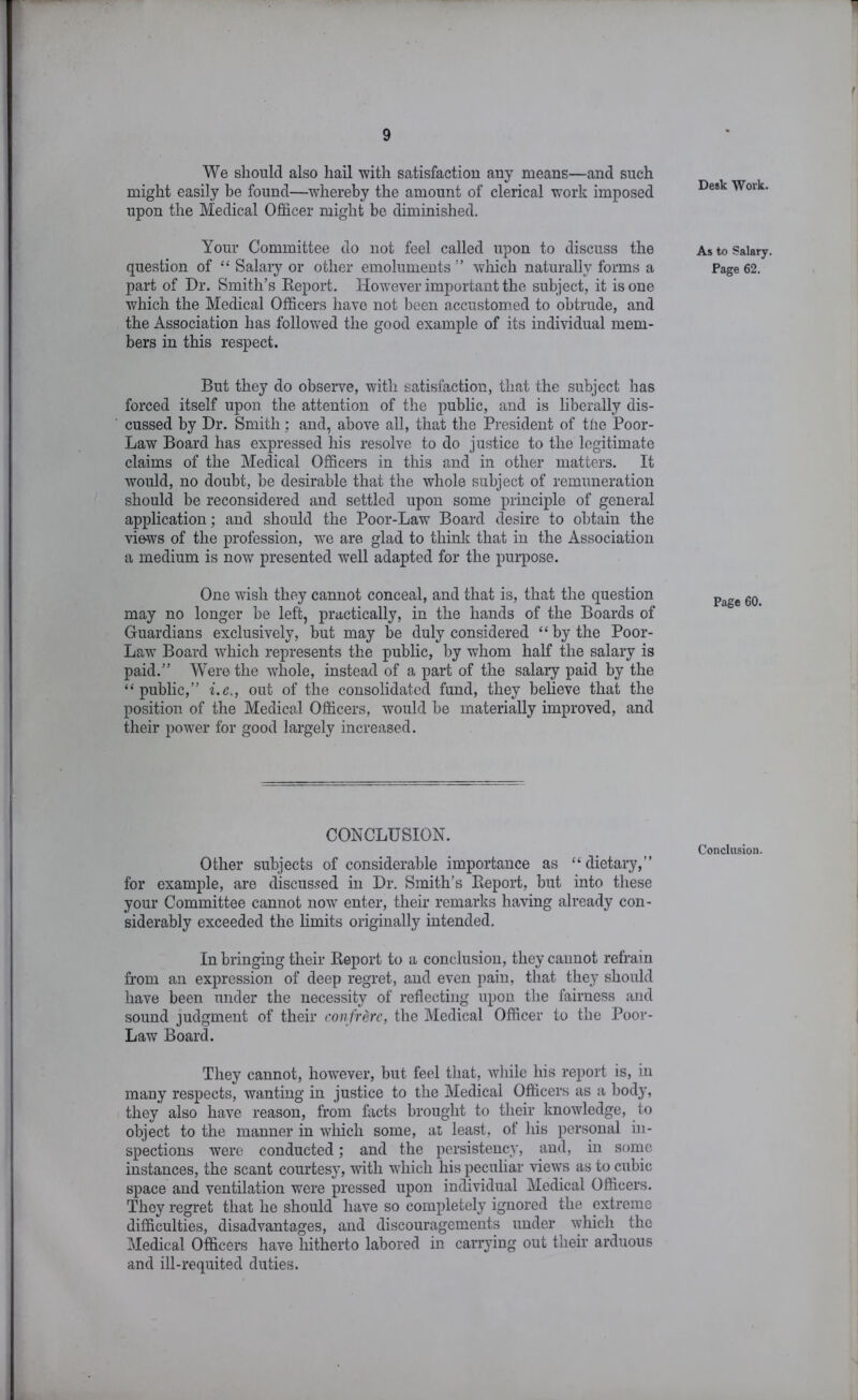 We should also hail with satisfaction any means—and such might easily be found—whereby the amount of clerical work imposed upon the Medical Officer might be diminished. Your Committee do not feel called upon to discuss the question of “ Salary or other emoluments ” which naturally forms a part of Dr. Smith’s Report. However important the subject, it is one which the Medical Officers have not been accustomed to obtrude, and the Association has followed the good example of its individual mem- bers in this respect. But they do observe, with satisfaction, that the subject has forced itself upon the attention of the public, and is liberally dis- cussed by Dr. Smith; and, above all, that the P]-esident of the Poor- Law Board has expressed his resolve to do justice to the legitimate claims of the Medical Officers in this and in other matters. It would, no doubt, be desirable that the whole subject of remuneration should be reconsidered and settled upon some principle of general application; and should the Poor-Law Board desire to obtain the views of the profession, w’e are glad to think that in the Association a medium is now^ presented well adapted for the purpose. One wish they cannot conceal, and that is, that the question may no longer be left, practically, in the hands of the Boards of Guardians exclusively, but may be duly considered “by the Poor- Law Board ■which represents the public, by whom half the salary is paid.” Were the whole, instead of a part of the salary paid by the “public,” i.c., out of the consolidated fund, they believe that, the position of the Medical Officers, would be materially improved, and their power for good largely increased. CONCLUSION. Other subjects of considerable importance as “dietary,” for example, are discus.sed in Dr. Smith’s Report, but into these your Committee cannot now enter, their remarks having already con- siderably exceeded the limits originally intended. In bringing their Report to a conclusion, they cannot refrain from an expression of deep regret, and even pain, that they should have been under the necessity of reflecting upon the fairness and sound judgment of their con frere, the Medical Officer to the Poor- Law Board. They cannot, however, but feel that, while his report is, in many respects, wanting in justice to the Medical Officers as a body, they also have reason, from facts brought to their knowledge, to object to the manner in which some, at least, ot his personal in- spections were conducted; and the persistency, and, in some instances, the scant courtesy, with ■udiich his peculiar views as to cubic space and ventilation were pressed upon individual Medical Officers. They regret that he should have so completely ignored the extreme difficulties, disadvantages, and discouragements under '\yhich the Medical Officers have hitherto labored in carrying out their arduous and ill-requited duties. Desk 'Work. As to Salary. Page 62. Page 60. Conclusion.