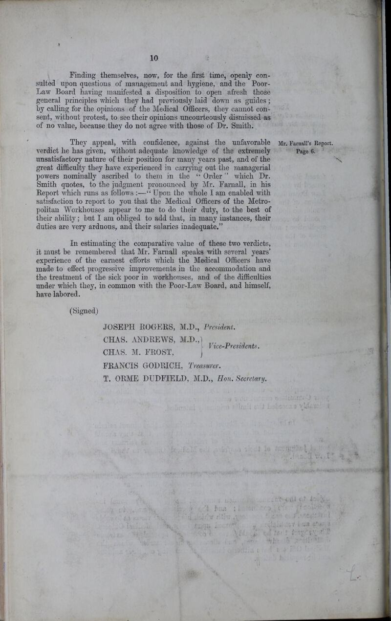 Finding themselves, now, for the first time, openly con- sulted upon questions of management and hygiene, and the Poor- Law Board having manifested a disposition to open afresh those general principles which they had previously laid down as guides; by calling for the opinions of the Medical Officers, they cannot con- sent, Avithout protest, to see their opinions uncourteously dismissed as of no value, because they do not agree with those of Dr. Smith. They appeal, Avith confidence, against the unfavorable verdict he has given, without adequate knowledge of the extremely unsatisfactory nature of their position for many years past, and of the great difficulty they have experienced in carrying out the managerial powers nominally ascribed to them in the “ Order ” Avhich Dr. Smith quotes, to the judgment pronounced by Mr. Farnall, in his Keport Avhich runs as follows :—“ Upon the whole I am enabled with satisfaction to report to you that the Medical Officers of the Metro- politan Workhouses appear to me to do their duty, to the best of their ability; but I am obliged to add that, in many instances, their duties are very arduous, and their salaries inadequate.” In estimating the comparative value of these two verdicts, it must be remembered that Mr. Farnall speaks with several years’ experience of the earnest efforts which the Medical Officers have made to effect progressive improvements in the accommodation and the treatment of the sick poor in Avorkhouses, and of the difficulties under which they, in common Avith the Poor-LaAv Board, and himself, have labored. (Signed) JOSEPH ROGERS, M.D., Prcudent. CHAS. ANDREWS, M.D.,1 - lice-Presidents. CHAS. M. FROST, j FRANCIS OODRICH, Treasurer. T. ORME DUDFIELD, M.D., Hon. Secrelanj. Mr. Farnall’s Report. Page 6. ^ - . . . t