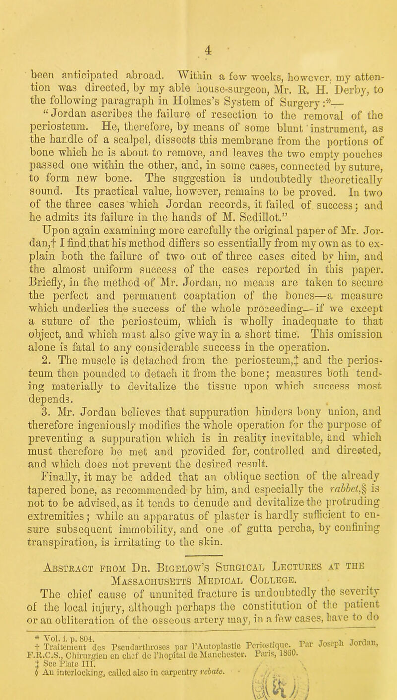 been anticipated abroad. Within a few weeks, however, my atten- tion was directed, by my able house-surgeon, Mr. R. H. Derby, to the following paragraph in Holmes’s System of Surgery :* “Jordan ascribes the failure of resection to the removal of the periosteum. He, therefore, by means of some blunt' instrument, as the handle of a scalpel, dissects this membrane from the portions of bone which he is about to remove, and leaves the two empty pouches passed one within the other, and, in some cases, connected by suture, to form new bone. The suggestion is undoubtedly theoretically sound. Its practical value, however, remains to be proved. In two of the three cases which Jordan records, it failed of success; and he admits its failure in the hands of M. Sedillot.” Upon again examining more carefully the original paper of Mr. Jor- dan,f I find.that his method differs so essentially from my own as to ex- plain both the failure of two out of three cases cited by him, and the almost uniform success of the cases reported in this paper. Briefly, in the method of Mr. Jordan, no means are taken to secure the pei’fect and permanent coaptation of the bones—a measure which underlies the success of the whole proceeding—if we except a suture of the periosteum, which is wholly inadequate to that object, and which must also give way in a short time. This omission alone is fatal to any considerable success in the operation. 2. The muscle is detached from the periosteum,$ and the perios- teum then pounded to detach it from the bone; measures both tend- ing materially to devitalize the tissue upon which success most depends. 3. Mr. Jordan believes that suppuration hinders bony union, and therefore ingeniously modifies the whole operation for the purpose of preventing a suppuration which is in reality inevitable, and which must therefore be met and provided for, controlled and directed, and which does not prevent the desired result. Finally, it may be added that an oblique section of the already tapered bone, as recommended by him, and especially the rabbet,§ is not to be advised, as it tends to denude and devitalize the protruding extremities; while an apparatus of plaster is hardly sufficient to en- sure subsequent immobility, and one of gutta pcrcha, by confining transpiration, is irritating to the skin. Abstract from Dr. Bigelow’s Surgical Lectures at the Massachusetts Medical College. The chief cause of ununited fracture is undoubtedly the severity of the local injury, although perhaps the constitution of the patient or an obliteration of the osseous artery may, in a few cases, have to do * Vol. i. p. 804. t Traitement des Pseudarthroses par l’Autoplastie Pcriostique. F.R.C.S., Chirurgien en clicf dc l’hopital de Manchester. Paris, 1800. 1 Sec Plate 111. 9 An interlocking, called also in carpentry rebate. Par Joseph Jordan,