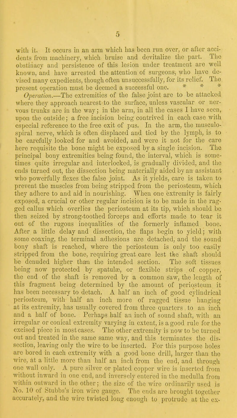 with it. It occurs in an arm which has been run over, or after acci- dents from machinery, which bruise and devitalize the part. The obstinacy and persistence of this lesion under treatment are well known, and have arrested the attention of surgeons, who have de- vised many expedients, though often unsuccessfully, for its relief. The present operation must be deemed a successful one. * Operation.—The extremities of the false joint are to be attacked where they approach nearest to the surface, unless vascular or ner- vous trunks are in the way; in the arm, in all the cases I have seen, upon the outside; a free incision being contrived in each case with especial reference to the free exit of pus. In the arm, the musculo- spiral nerve, which is often displaced and tied by the lymph, is to be carefully looked for and avoided, and were it not for the care here requisite the bone might be exposed by a single incision. The principal bony extremities being found, the interval, which is some- times quite irregular and interlocked, is gradually divided, and the ends turned out, the dissection being materially aided by an assistant who powerfully flexes the false joint. As it yields, care is taken to prevent the muscles from being stripped from the periosteum, which they adhere to and aid in nourishing. When one extremity is fairly exposed, a crucial or other regular incision is to be made in the rag- ged callus which overlies the periosteum at its tip, which should be then seized by strong-toothed forceps and efforts made to tear it out of the rugous inequalities of the formerly inflamed bone. After a little delay and dissection, the flaps begin to yield; with some coaxing, the terminal adhesions are detached, and the sound bony shaft is reached, where the periosteum is only too easily stripped from the bone, requiring great care lest the shaft should be denuded higher than the intended section. The soft tissues being now protected by spatulas, or flexible strips of copper, the end of the shaft is removed by a common saw, the length of this fragment being determined by the amount of periosteum it has been necessary to detach. A half an inch of good cylindrical periosteum, with half an inch more of ragged tissue hanging at its extremity, has usually covered from three quarters to an inch and a half of bone. Perhaps half an inch of sound shaft, with an irregular or conical extremity varying in extent, is a good rule for the excised piece in most cases. The other extremity is now to be turned out and treated in the same same way, and this terminates the dis- section, leaving only the wire to be inserted. For this purpose holes are bored in each extremity with a good bone drill, larger than the wire, at a little more than half an inch from the end, and through one wall only. A pure silver or plated copper wire is inserted from without inward in one end, and inversely entered in the medulla from within outward in the other; the size of the wire ordinarily used is No. 10 of Stubbs’s iron wire gauge. The ends are brought together accurately, and the wire twisted long enough to protrude at the ex-