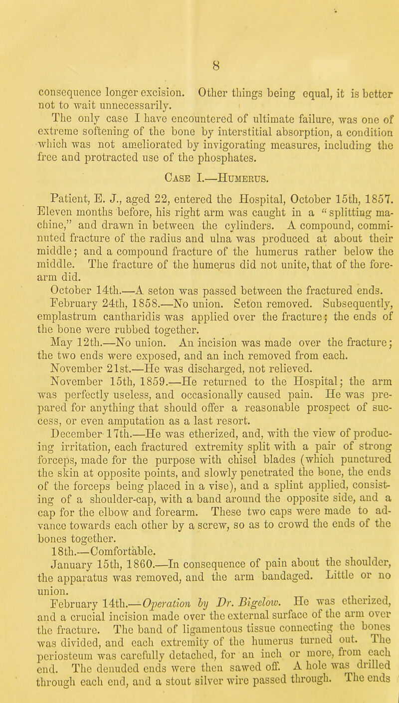 consequence longer excision. Other tilings being equal, it is better not to wait unnecessarily. The only case I have encountered of ultimate failure, was one of extreme softening of the bone by interstitial absorption, a condition which was not ameliorated by invigorating measures, including the free and protracted use of the phosphates. Case I.—Humerus. Patient, E. J., aged 22, entered the Hospital, October 15th, 1857. Eleven months before, his right arm was caught in a “ splitting ma- chine,” and drawn in between the cylindei’S. A compound, commi- nuted fracture of the radius and ulna was produced at about their middle; and a compound fracture of the humerus rather below the middle. The fracture of the humerus did not unite, that of the fore- arm did. October 14th.-—-A seton was passed between the fractured ends. February 24th, 1858.—No union. Seton removed. Subsequently, emplastrum cantharidis was applied over the fracture; the ends of the bone were rubbed together. May 12th.—No union. An incision was made over the fracture; the two ends were exposed, and an inch removed from each. November 21st.—He was discharged, not relieved. November 15th, 1859.—He returned to the Hospital; the arm was perfectly useless, and occasionally caused pain. He was pre- pared for anything that should offer a reasonable prospect of suc- cess, or even amputation as a last resort. December 17th.—He was etherized, and, with the view of produc- ing irritation, each fractured extremity split with a pair of strong forceps, made for the purpose with chisel blades (which punctured the skin at opposite points, and slowly penetrated the bone, the ends of the forceps being placed in a vise), and a splint applied, consist- ing of a shoulder-cap, with a band around the opposite side, and a cap for the elbow and forearm. These two caps were made to ad- vance towards each other by a screw, so as to crowd the ends of the bones together. 18 th.—Comfortable. January 15th, 1860.—In consequence of pain about the shoulder, the apparatus was removed, and the arm bandaged. Little or no union. February 14th.— Operation by Dr. Bigelow. He was etherized, and a crucial incision made over the external surface of the arm over the fracture. The band of ligamentous tissue connecting the bones was divided, and each extremity of the humerus turned out. The periosteum was carefully detached, for an inch or more, from each end. The denuded ends were then sawed off. A hole was drilled through each end, and a stout silver wire passed through. The ends