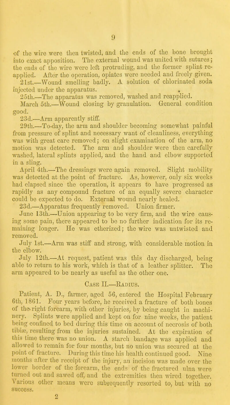 of the wire were then twisted, and the ends of the bone brought into exact apposition. The external wound was united with sutures; the ends of the wire were left protruding, and the former splint re- applied. After the operation, opiates were needed and freely given. 21st.—Wound smelling badly. A solution of chlorinated soda injected under the apparatus. 25th.—The apparatus was removed, washed and reapplied. March 5th.—Wound closing by granulation. General condition good. 23d.—Arm apparently stiff. 29th.—To-day, the arm and shoulder becoming somewhat painful from pressure of splint and necessary want of cleanliness, everything was with great care removed; on slight examination of the arm, no motion was detected. The arm and shoulder were then carefully washed, lateral splints applied, and the hand and elbow supported in a sling. April 4th.—The dressings were again removed. Slight mobility was detected at the point of fracture. As, however, only six weeks had elapsed since the operation, it appears to have progressed as rapidly as any compound fracture of an equally severe character could be expected to do. External wound nearly healed. 23d.—Apparatus frequently removed. Union firmer. June 13th.—Union appearing to be very firm, and the wire caus- ing some pain, there appeared to be no further indication for its re- maining longer. He was etherized; the wire was untwisted and removed. July 1st.—Arm was stiff and strong, with considerable motion in the elbow. July 12th.—At request, patient was this day discharged, being able to return to his work, which is that of a leather splitter. The arm appeared to be nearly as useful as the other one. Case II.—Kadius. Patient, A. D., farmer, aged 56, entered the Hospital February 6th, 1861. Four years before, he received a fracture of both bones of the-right forearm, with other injuries, by being caught in machi- nery. Splints were applied and kept on for nine weeks, the patient being confined to bed during this time on account of necrosis of both tibim, resulting from the injuries sustained. At the expiration of this time there was no union. A starch bandage was applied and allowed to remain for four months, but no union was secured at the point of fracture. During this time his health continued good. Nine months after the receipt of the injury, an incision was made over the lower border of the forearm, the ends of the fractured ulna were turned out and sawed off, and the extremities then wired together. Various other means were subsequently resorted to, but with no success. 2