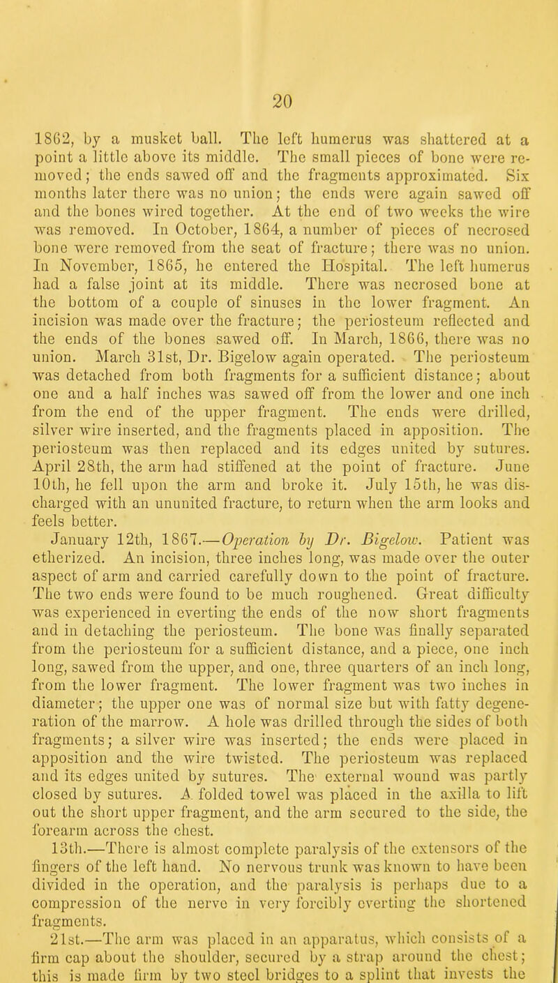 1862, by a musket ball. The left humerus was shattered at a point a little above its middle. The small pieces of bone were re- moved ; the ends sawed off and the fragments approximated. Six months later there was no union; the ends were again sawed off and the bones wired together. At the end of two weeks the wire was removed. In October, 1864, a number of pieces of necrosed bone were removed from the seat of fracture; there was no union. In November, 1865, he entered the Hospital. The left humerus had a false joint at its middle. There was necrosed bone at the bottom of a couple of sinuses in the lower fragment. An incision was made over the fracture; the periosteum reflected and the ends of the bones sawed off. In March, 1866, there was no union. March 31st, Dr. Bigelow again operated. The periosteum was detached from both fragments for a sufficient distance; about one and a half inches was sawed off from the lower and one inch from the end of the upper fragment. The ends were drilled, silver wire inserted, and the fragments placed in apposition. The periosteum was then replaced and its edges united by sutures. April 28th, the arm had stiffened at the point of fracture. June 10th, he fell upon the arm and broke it. July 15th, he was dis- charged with an ununited fracture, to return when the arm looks and feels better. January 12th, 1867.— Operation by Dr. Bigeloiv. Patient was etherized. An incision, three inches long, was made over the outer aspect of arm and carried carefully down to the point of fracture. The two ends were found to be much roughened. Great difficulty was experienced in everting the ends of the now short fragments and in detaching the periosteum. The bone was finally separated from the periosteum for a sufficient distance, and a piece, one inch long, sawed from the upper, and one, three quarters of an inch long, from the lower fragment. The lower fragment was two inches in diameter; the upper one was of normal size but with fatty degene- ration of the marrow. A hole was drilled through the sides of both fragments; a silver wire was inserted; the ends were placed in apposition and the wire twisted. The periosteum was replaced and its edges united by sutures. The external wound was partly closed by sutures. A folded towel was placed in the axilla to lift out the short upper fragment, and the arm secured to the side, the forearm across the chest. 13th.—There is almost complete paralysis of the extensors of the fingers of the left hand. No nervous trunk was known to have been divided in the operation, and the paralysis is perhaps due to a compression of the nerve in very forcibly everting the shortened fragments. 21st.—The arm was placed in an apparatus, which consists of a firm cap about the shoulder, secured by a strap around the chest; this is made firm by two steel bridges to a splint that invests the