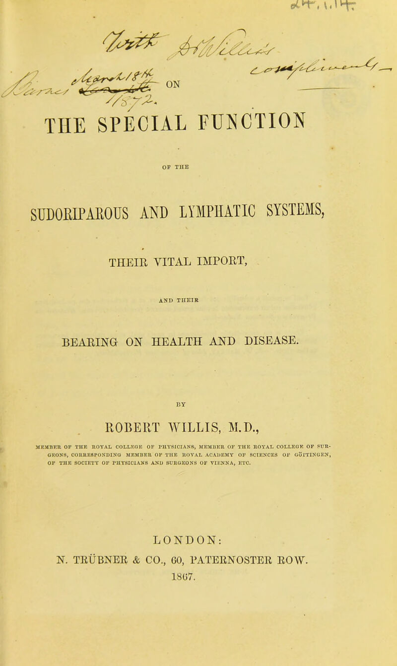 ON THE SPECIAL FUNCTION OP THE SUDOEIPARODS AND LYMPHATIC SYSTEMS, V THEIR VITAL IMPORT, AND THEIR BEARING ON HEALTH AND DISEASE. BY ROBERT WILLIS, M.D., MEMBER OF THE ROYAL COLLEGE OF PHYSICIANS, MEMBER OF THE ROYAL COLLEGE OF SUR- GEONS, CORRESPONDING MEMBER OP THE ROYAL ACADEMY OF SCIENCES OF GurTINGKN, OP THE SOCIETY OP PHYSICIANS AND SURGEONS OF VIENNA, ETC. LONDON: N. TRUBNEE & CO., GO, PATERNOSTER ROW. 1807.