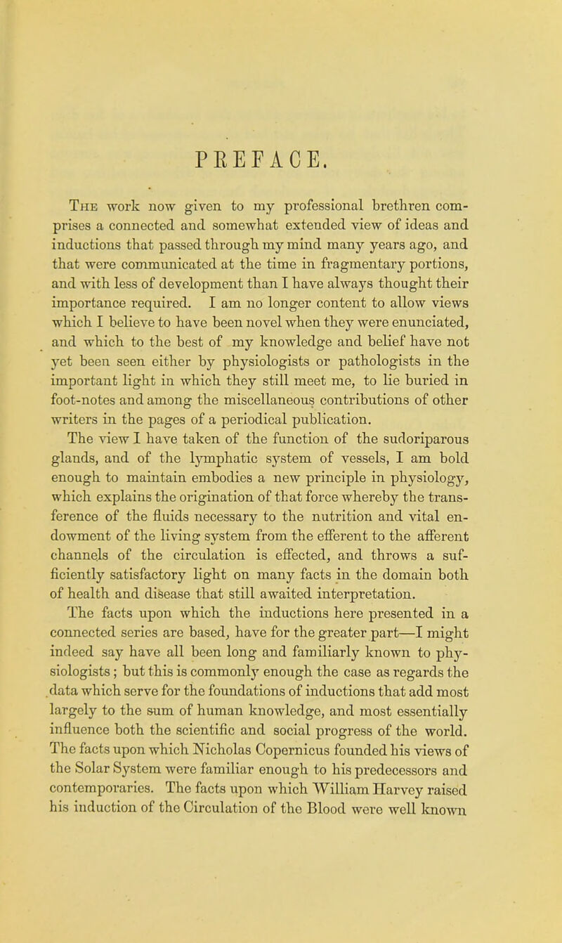 PEEFACE. The work now given to my professional brethren com- prises a connected and somewhat extended view of ideas and inductions that passed through my mind many years ago, and that were communicated at the time in fragmentary portions, and with less of development than I have always thought their importance required. I am no longer content to allow views which I believe to have been novel when they were enunciated, and which to the best of my knowledge and belief have not yet been seen either by physiologists or pathologists in the important light in which they still meet me, to lie buried in foot-notes and among the miscellaneous contributions of other writers in the pages of a periodical publication. The -sdew I have taken of the function of the sudoriparous glands, and of the lymphatic system of vessels, I am bold enough to maintain embodies a new principle in physiology, which explains the origination of that force whereby the trans- ference of the fluids necessary to the nutrition and vital en- dowment of the living system from the efierent to the afferent channels of the circulation is efiected, and throws a suf- ficiently satisfactory light on many facts in the domain both of health and disease that still awaited interpretation. The facts upon which the inductions here presented in a connected series are based, have for the greater part—I might indeed say have all been long and familiarly known to phy- siologists ; but this is commonly enough the case as regards the .data which serve for the foundations of inductions that add most largely to the sum of human knowledge, and most essentially influence both the scientific and social progress of the world. The facts upon which Nicholas Copernicus founded his views of the Solar System were familiar enough to his predecessors and contemporaries. The facts upon which William Harvey raised his induction of the Circulation of the Blood were well Icnown