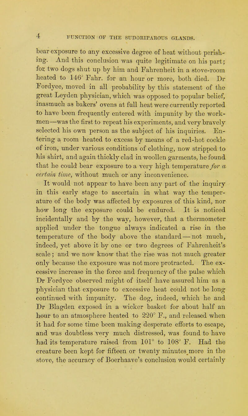 bear exposure to any excessive degree of heat without perish- ing. And this conclusion was quite legitimate on his part; for two dogs shut up by him and Fahrenheit in a stove-room heated to 146' Fahr. for an hour or more, both died. Dr Fordyce, moved in all probability by this statement of the great Leyden physician, which was opposed to popular belief, inasmuch as bakers’ ovens at full heat were currently reported to have been frequently entered with impunity by the work- men—was the first to repeat his experiments, and very bravely selected his own person as the subject of his inquiries. En- tering a room heated to excess by means of a red-hot cockle of iron, under various conditions of clothing, now stripped to his shirt, and again thickly clad in woollen garments, he found that he could bear exposure to a very high temperature for a certain time, without much or any inconvenience. It would not appear to have been any part of the inquiry in this early stage to ascertain in what way the temper- ature of the body was affected by exposures of this kind, nor how long the exposure could be endured. It is noticed incidentally and by the way, however, that a thermometer applied under the tongue always indicated a rise in the temperature of the body above the standard — not much, indeed, yet above it by one or two degrees of Fahrenheit’s scale; and we now know that the rise was not much greater only because the exposure was not more protracted. The ex- cessive increase in the force and frequency of the pulse which Dr Fordyce observed might of itself have assured him as a physician that exposure to excessive beat could not be long continued with impunit}'. The dog, indeed, which he and Dr Blagden exposed in a wicker basket for about half an hour to an atmosphere heated to 220° F., and released when it had for some time been making desperate efibrts to escape, and was doubtless very much distressed, was found to have had its temperature raised from 101° to 108° F. Had the ci’eature been kept for fifteen or twenty minutes more in the stove, the accuracy of Boerhaavc’s conclusion would certainly