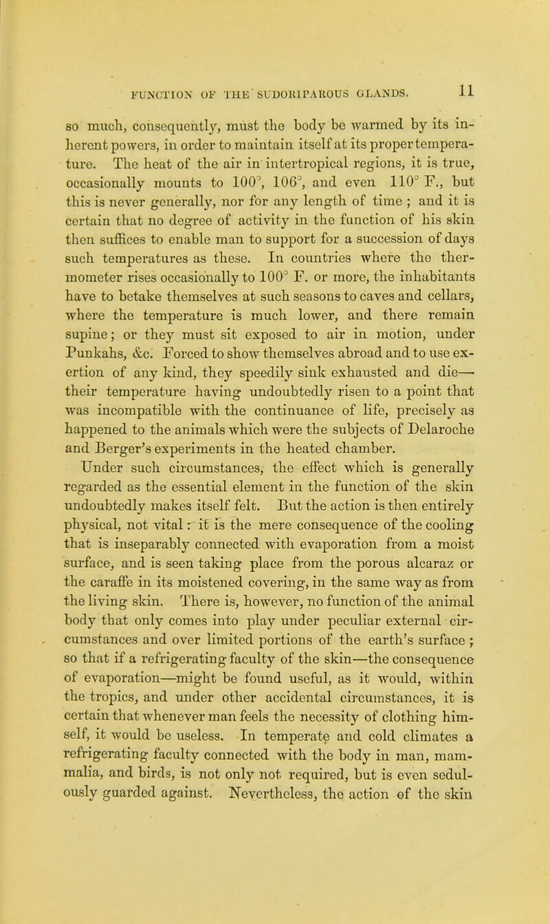 80 mucli, consequeutl}'', must the body be warmed by its in- herent powers, in order to maintain itself at its proper tempera- ture. The heat of the air in intertropical regions, it is true, occasionally mounts to 100’, 106’, and even 110’ F., but this is never generally, nor for any length of time ; and it is certain that no degree of activity in the function of his skin then suffices to enable man to support for a succession of days such temperatures as these. In countries where the ther- mometer rises occasionally to 100’ F. or more, the inhabitants have to betake themselves at such seasons to caves and cellars, where the temperature is much lower, and there remain supine; or they must sit exposed to air in motion, under Punkahs, &c. Forced to shoAV themselves abroad and to use ex- ertion of any kind, they speedily sink exhausted and die— their temperature having undoubtedly risen to a point that was incompatible with the continuance of life, precisely as happened to the animals which were the subjects of Delaroche and Berger’s experiments in the heated chamber. Under such circumstances, the effect which is generally regarded as the essential element in the function of the skin undoubtedly makes itself felt. But the action is then entirely physical, not vital r if Is the mere consequence of the cooling that is inseparably connected with evaporation from a moist surface, and is seen taldng place from the porous alcaraz or the carafife in its moistened covering, in the same way as from the living skin. There is, however, no function of the animal body that only comes into play under peculiar external cir- cumstances and over limited portions of the earth’s surface ; so that if a refrigerating faculty of the skin—the consequence of evaporation—might be found useful, as it would, within the tropics, and under other accidental circumstances, it is certain that whenever man feels the necessity of clothing him- self, it would be useless. In temperate and cold climates a refrigerating faculty connected with the body in man, mam- malia, and birds, is not only not required, but is even sedul- ously guarded against. IS’everthcless, the action of the skin