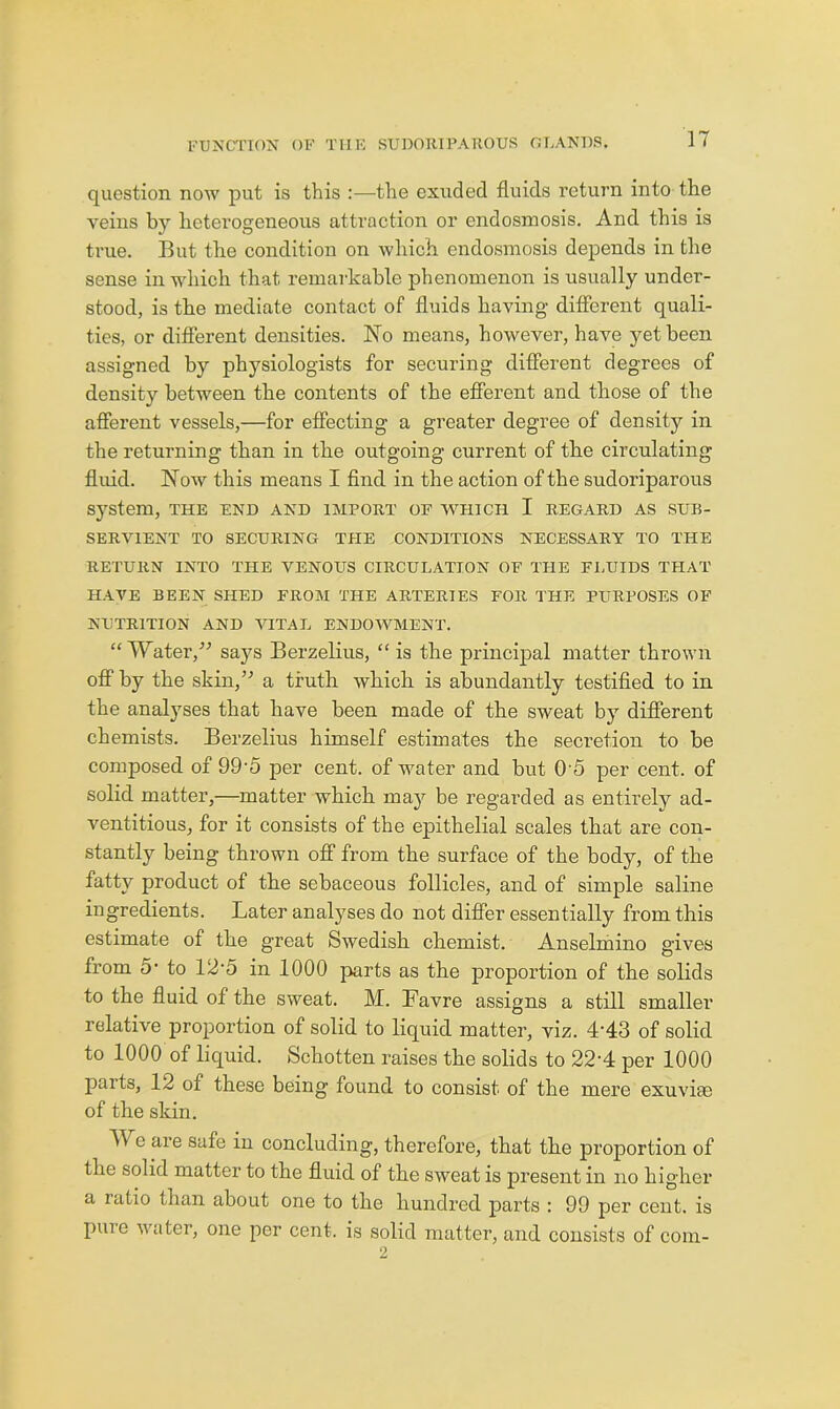 question now put is this :—the exuded fluids return into the veins by heterogeneous attraction or endosmosis. And this is true. But the condition on which endosmosis depends in the sense in which that remarkable phenomenon is usually under- stood, is the mediate contact of fluids having different quali- ties, or different densities. No means, however, have j^etbeen assigned by physiologists for securing different degrees of density between the contents of the efferent and those of the afferent vessels,—for effecting a greater degree of density in the returning than in the outgoing current of the circulating fluid. Now this means I find in the action of the sudoriparous system, the end and import of which I regard as sub- servient TO SECURING THE CONDITIONS NECESSARY TO THE RETURN INTO THE VENOUS CIRCULATION OF THE FI.UIDS THAT HAVE BEEN SHED FROM THE ARTERIES FOR THE PURPOSES OF NUTRITION AND VITAL ENDOWMENT. “Water,'’’ says Berzelius, “is the principal matter thrown off by the skin,” a truth which is abundantly testified to in the analyses that have been made of the sweat by different chemists. Berzelius himself estimates the secretion to be composed of 99'5 per cent, of water and but G'5 per cent, of solid matter,—matter which may be regarded as entirely ad- ventitious, for it consists of the epithelial scales that are con- stantly being thrown off from the surface of the body, of the fatty product of the sebaceous follicles, and of simple saline ingredients. Later analyses do not differ essentially from this estimate of the great Swedish chemist. Anselmino gives from 5' to 12‘0 in 1000 ]iarts as the proportion of the solids to the fluid of the sweat. M. Favre assigns a still smaller relative proportion of solid to liquid matter, viz. 4‘43 of solid to 1000 of liquid. Schotten raises the solids to 22‘4 per 1000 parts, 12 of these being found to consist of the mere exuviae of the skin. AVe are safe in concluding, therefore, that the proportion of the solid matter to the fluid of the sweat is present in no higher a ratio than about one to the hundred parts : 99 per cent, is pure water, one per cent, is solid matter, and consists of com-