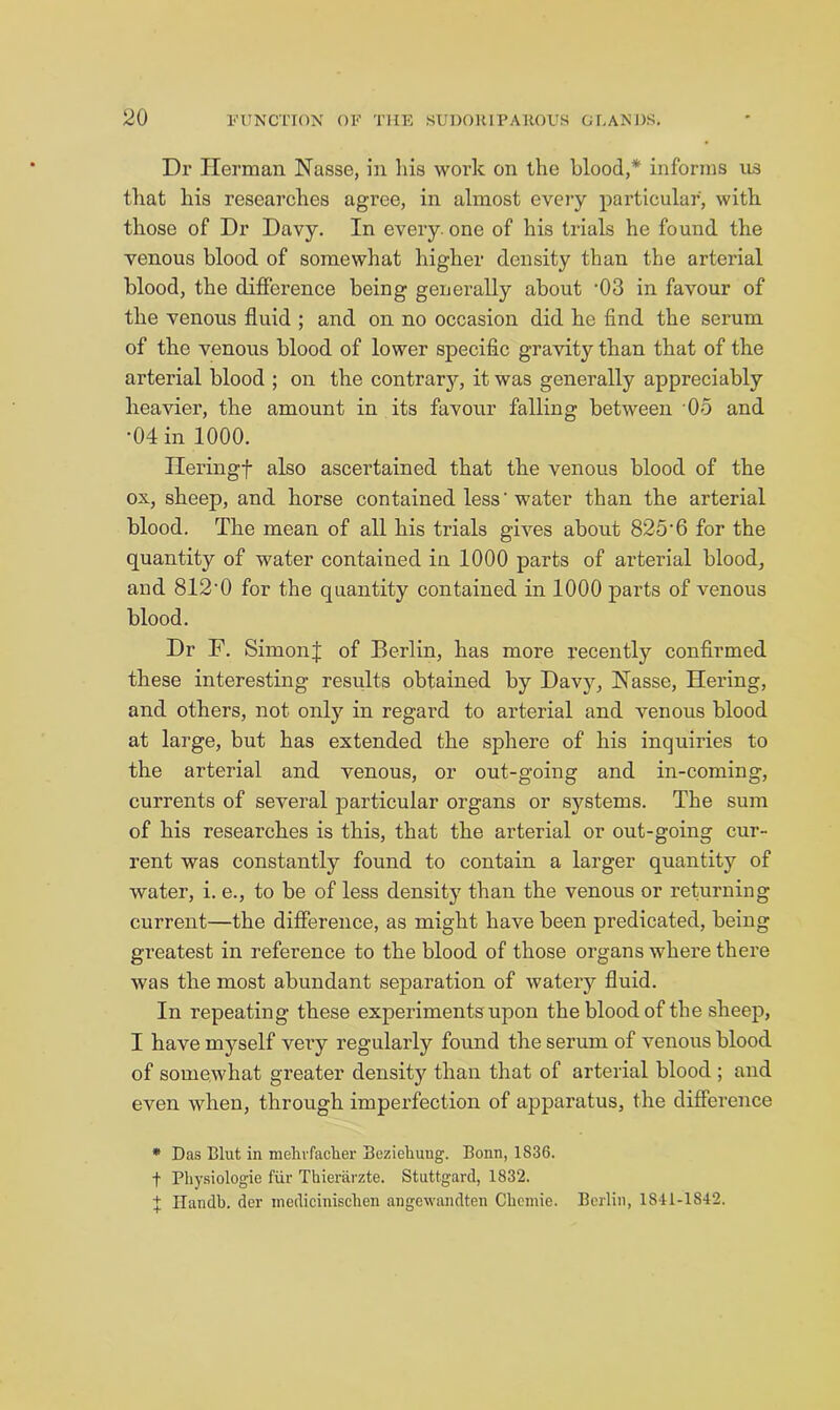 Dr Herman Nasse, in liis work on the blood,* informs ns that his researches agree, in almost eveiy particular, with those of Dr Davy. In every, one of his trials he found the venous blood of somewhat higher density than the arterial blood, the difference being generally about ‘03 in favour of the venous fluid ; and on no occasion did he find the sei’um of the venous blood of lower specific gravity than that of the arterial blood ; on the contrarj'-, it was generally appreciably heavier, the amount in its favour falling between 05 and •04 in 1000. Ileringf also ascertained that the venous blood of the ox, sheep, and horse contained less' water than the arterial blood. The mean of all his trials gives about 825'6 for the quantity of water contained in 1000 parts of arterial bloody and 812'0 for the quantity contained in 1000 parts of venous blood. Dr F. SimonJ of Berlin, has more recently confirmed these interesting results obtained by Davy, Nasse, Hering, and others, not only in regard to arterial and venous blood at large, but has extended the sphere of his inquiries to the arterial and venous, or out-going and in-coming, currents of several particular organs or systems. The sura of his researches is this, that the arterial or out-going cur- rent was constantly found to contain a larger quantity of water, i. e., to be of less density than the venous or returning current—the difference, as might have been predicated, being greatest in reference to the blood of those organs where there was the most abundant separation of watery fluid. In repeating these experiments upon the blood of the sheep, I have myself very regularly found the serum of venous blood of somewhat greater density than that of arterial blood ; and even when, through imperfection of apparatus, the difference • Das Blut in raelivfaclier Bezieliuug. Bonn, 1836. t Pliysiologie fiir Thierarzte. Stuttgard, 1832. J Ilandb. der inedicinisclien angewandten Chomie. Berlin, 1841-1842.