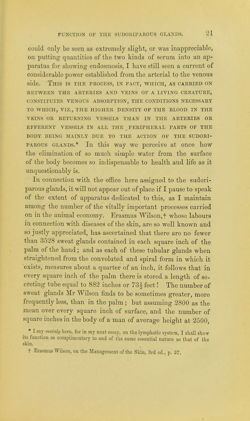 could only be seen as extremely slight, or was inappreciable, on putting quantities of tbe two kinds of serum into an ap- paratus for showing endosmosis, I have still seen a current of considerable power established from the arterial to the venous side. This is the process, in fact, which, as carried on BETWEEN THE ARTERIES AND VEINS OF A LIVING CREATURE, constitutes venous absorption, the conditions necessary TO which, viz., the higher density OF the blood in the veins or returning vessels than in the arteries or EFFERENT VESSELS IN ALL THE PERIPHERAL PARTS OF THE BODY BEING MAINLY DUE TO THE ACTION OF THE SUDORI- PAROUS GLANDS.* In this way we perceive at once how the elimination of so much simple water from the surface of the body becomes so indispensable to health and life as it unquestionably is. In connection with the office here assigned to the sudori- parous glands, it will not appear out of place if I pause to speak of the extent of apparatus dedicated to this, as I maintain among the number of the vitally important processes carried on in the animal economy. Erasmus Wilson,f whose labours in connection with diseases of the skin, are so well known and so j ustly appreciated, has- ascertained that there are no fewer than 3528 sweat glands contained in each square inch of the palm of the hand; and as each of these tubular glands when straightened from the convoluted and spiral form in which it exists, measures about a quarter of an inch, it follows that in every square inch of the palm there is stored a length of se- creting tube equal to 882 inches or 73| feet! The number of sweat glands Mr Wilson finds to be sometimes greater, more frequently less, than in the palm ; but assuming 2800 as the mean over every square inch of surface, and the number of square inches in the body of a man of average height at 2500, * I say mainly here, for in my next essay, on the lymphatic system, I shall show its function as complimentary to and of tlie same essential nature as that of the skin. t Erasmus Wilson, on the Management of the Skin, 3rd cd., p. 37.