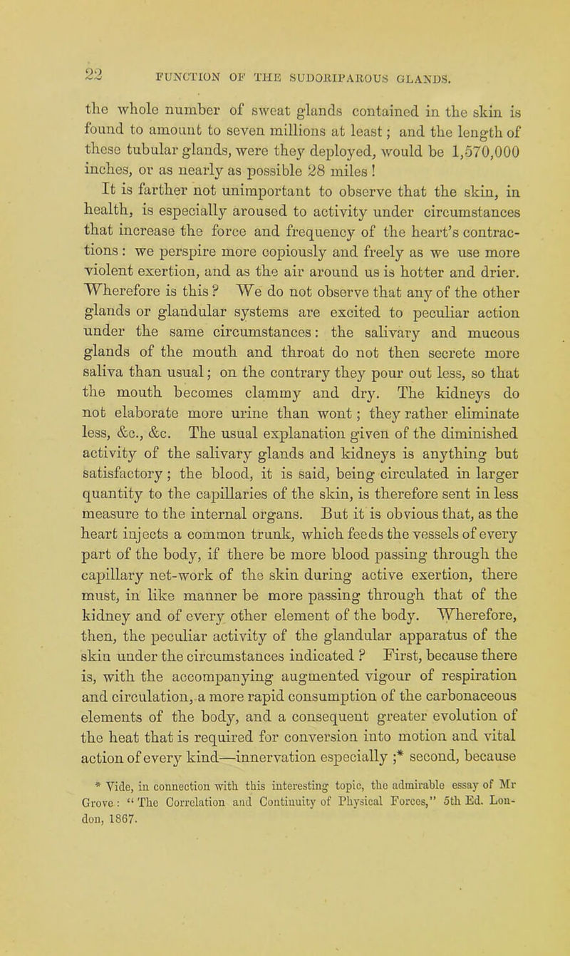 the whole number of sweat glands contained in the skin is found to amount to seven millions at least; and the length of these tubular glands, were the}^ deployed, would be 1,570,000 inches, or as nearly as possible 28 miles ! It is farther not unimportant to observe that the skin, in health, is especially aroused to activity under circumstances that increase the force and frequency of the heart’s contrac- tions : we perspire more copiously and freely as we use more violent exertion, and as the air around us is hotter and drier. Wherefore is this ? We do not observe that any of the other glands or glandular systems are excited to peculiar action under the same circumstances: the salivaiy and mucous glands of the mouth and throat do not then secrete more saliva than usual; on the contrary they pour out less, so that the mouth becomes clammy and dry. The kidneys do not elaborate more urine than wont; they rather eliminate less, &c., &c. The usual explanation given of the diminished activity of the salivary glands and kidneys is anything but satisfactory; the blood, it is said, being circulated in larger quantity to the capillaries of the skin, is therefore sent in less measure to the internal organs. But it is obvious that, as the heart injects a common trunk, which feeds the vessels of every part of the body, if there be more blood passing through the capillary net-work of the skin during active exertion, there must, in like manner be more passing through that of the kidney and of every other element of the body. Wherefore, then, the peculiar activity of the glandular apparatus of the skin under the circumstances indicated ? First, because there is, with the accompanying augmented vigour of respiration and circulation, m more rapid consumption of the carbonaceous elements of the body, and a consequent greater evolution of the heat that is required for conversion into motion and vital action of every kind—innervation especially ;* second, because * Vide, in connection with this interesting^ topic, the admirable essay of Mr Grove: “The Correlation and Continuity of Physical Forces,” 5tli Ed. Lou- don, 1867.
