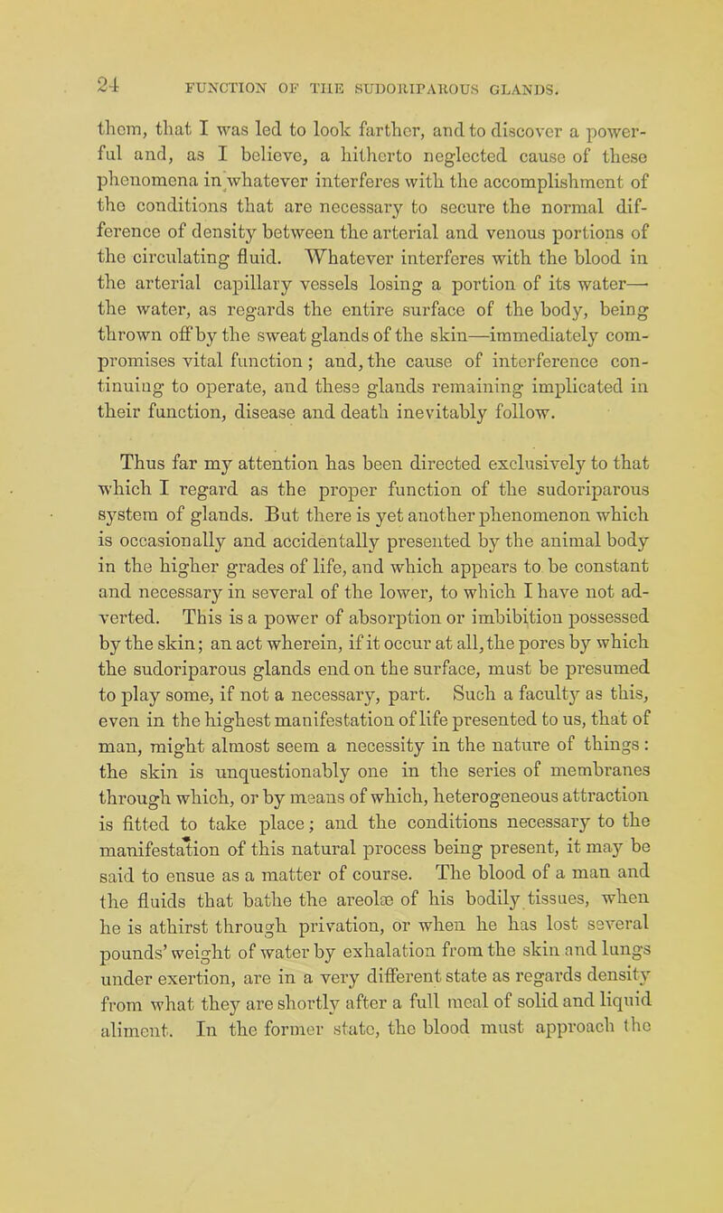 2-i thorn, that I was led to look farther, and to discover a power- ful and, as I believe, a hitherto neglected cause of these phenomena in^whatever interferes with the accomplishment of the conditions that are necessary to secure the normal dif- ference of density between the arterial and venous portions of the circulating fluid. Whatever interferes with the blood in the arterial capillary vessels losing a portion of its water—■ the water, as regards the entire surface of the body, being thrown off by the sweat glands of the skin—immediately com- promises vital function ; and, the cause of interference con- tinuing to operate, and these glands remaining implicated in their function, disease and death inevitably follow. Thus far my attention has been directed exclusively to that which I regard as the proper function of the sudoriparous system of glands. But there is yet another phenomenon which is occasionally and accidentally presented by the animal body in the higher grades of life, and which appears to be constant and necessary in several of the lower, to which I have not ad- verted. This is a power of absorption or imbibition possessed by the skin; an act wherein, if it occur at all, the pores by which the sudoriparous glands end on the surface, must be presumed to play some> if not a necessary, part. Such a faculty as this, even in the highest manifestation of life presented to us, that of man, might almost seem a necessity in the nature of things: the skin is unquestionably one in the series of membranes through which, or by means of which, heterogeneous attraction is fitted to take place; and the conditions necessary to the manifestation of this natural process being present, it may be said to ensue as a matter of course. The blood of a man and the fluids that bathe the areolse of his bodily tissues, when he is athirst through privation, or when he has lost several pounds’weight of water by exhalation from the skin and lungs under exertion, are in a very difierent state as regards density from what they are shortly after a full meal of solid and liquid aliment. In the former state, the blood must approach (he